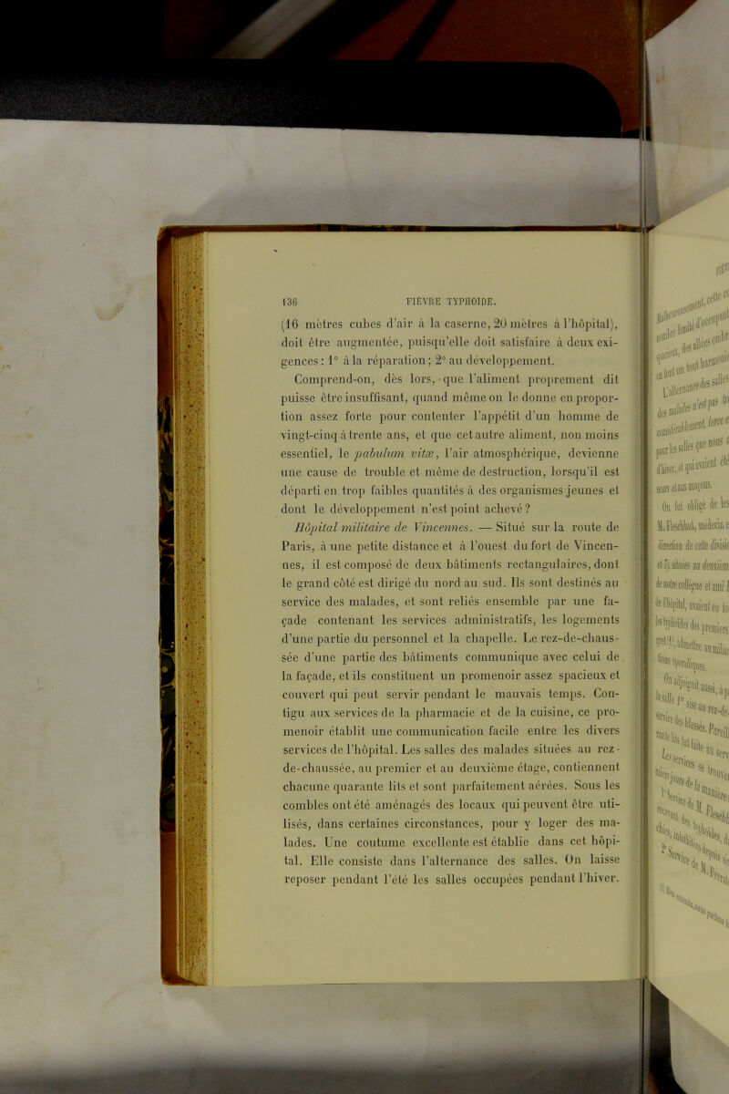(16 mètres cubes d'air à la caserne, 20 mètres à l'hôpital), doit être augmentée, puisqu'elle doit satisfaire à deux exi- gences: 1° à la réparation; 2° au développement. Comprend-on, dès lors, que l'aliment proprement dit puisse être insuffisant, quand même on le donne en propor- tion assez forte pour contenter l'appétit d'un homme de vingt-cinq à trente ans, et que cet autre aliment, non moins essentiel, \q pabulum vitse, l'air atmosphérique, devienne une cause de trouble et même de destruction, lorsqu'il est départi en trop faibles quantités à des organismes jeunes et dont le développement n'est point achevé ? Hôpital militaire de Vince)ines. — Situé sur la route de Paris, à une petite distance et à l'ouest du fort de Vincen- nes, il est composé de deux bâtiments rectangulaires, dont le grand côté est dirigé du nord au sud. Ils sont destinés au service des malades, et sont reliés ensemble par une fa- çade contenant les services administratifs, les logements d'une partie du personnel et la chapelle. Le rez-de-chaus- sée d'une partie des bâtiments communique avec celui de la façade, et ils constituent un promenoir assez spacieux et couvert qui peut servir pendant le mauvais temps. Con- tigu aux services de la pharmacie et de la cuisine, ce pro- menoir établit une communication facile entre les divers services de l'hôpital. Les salles des malades situées au rez- de-chaussée, au premier et au deuxième étage, contiennent chacune quarante lits et sont parfaitement aérées. Sous les combles ont été aménagés des locaux qui peuvent être uti- lisés, dans certaines circonstances, pour y loger des ma- lades. Une coutume excellente est établie dans cet hôpi- tal. Elle consiste dans l'alternance des salles. On laisse reposer pendant l'été les salles occupées pendant l'hiver.