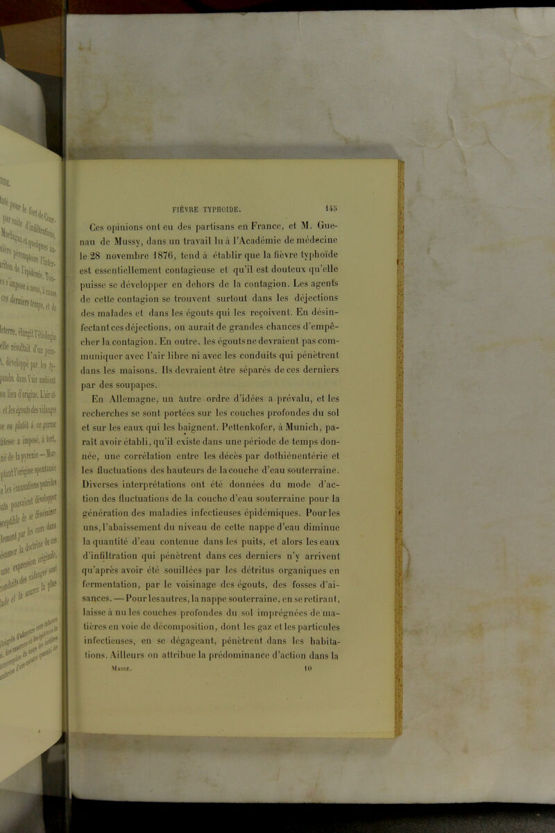 Ces opinions ont eu des partisans en France, et M. Gue- nau de Mussy, dans un travail lu à l'Académie de médecine le 28 novembre 1876, tend à établir que la fièvre typhoïde est essentiellement contagieuse et qu'il est douteux qu'elle puisse se développer en dehors de la contagion. Les agents de cette contagion se trouvent surtout dans les déjections des malades et dans les égouts qui les reçoivent. En désin- fectant ces déjections, on aurait de grandes chances d'empê- cher la contagion. En outre, les égouts ne devraient pas com- muniquer avec l'air libre ni avec les conduits qui pénètrent dans les maisons. Ils devraient être séparés de ces derniers par des soupapes. En Allemagne, un àutre ordre d'idées a prévalu, et les recherches se sont portées sur les couches profondes du sol et sur les eaux qui les baignent. Pettenkofer, à Munich, pa- raît avoir établi, qu'il existe dans une période de temps don^ née, une corrélation entre les décès par dothiénentérie et les fluctuations des hauteurs de lacouche d'eau souterraine; Diverses interprétations ont été données du mode d'ac- tion des fluctuations de la couche d'eau souterraine pour la génération des maladies infectieuses épidémiques. Pour les uns,l'abaissement du niveau de cette nappe d'eau diminue la quantité d'eau contenue dans les puits, et alors les eaux d'infiltration qui pénètrent dans ces derniers n'y arrivent qu'après avoir été souillées par les détritus organiques en fermentation, par le voisinage des égouts, des fosses d'ai- sances. — Pourlesautres, la nappe souterraine, en se retirant, laisse à nu les couches profondes du sol imprégnées de ma- tières en voie de décomposition, dont les gaz et les particules infectieuses, en se dégageant, pénètrent dans les habita- tions. Ailleurs on attribue la prédominance d'action dans la Masse. 10