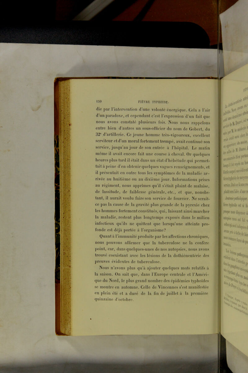 die par l'intervention d'une volonté énergique. Cela a l'air d'un paradoxe, et cependant c'est l'expression d'un fait que nous avons constaté plusieurs fois. Nous nous rappelons entre bien d'autres un sous-officier du nom de Gobert, du 32* d'artillerie. Ce jeune homme très-vigoureux, excellent serviteur et d'un moral fortement trempé, avait continué son service, jusqu'au jour de son entrée à l'hôpital. Le matin même il avait encore fait une course à cheval. Or quelques heures plus tard il était dans un état d'hébétude qui permet- tait à peine d'en obtenir quelques vagues renseignements, et il présentait en outre tous les symptômes de la maladie ar- rivée au huitième ou au dixième jour. Informations prises au régiment, nous apprîmes qu'il s'était plaint de malaise, de lassitude, de faiblesse générale, etc., et que, nonobs- tant, il aurait voulu faire son service de fourrier. Ne serait- ce pas la cause de la gravité plus grande de la pyrexie chez les hommes fortement constitués, qui, laissant ainsi marcher la maladie, restent plus longtemps exposés dans le milieu infectieux qu'ils ne quittent que lorsqu'une atteinte pro- fonde est déjà portée cà l'organisme? Quant à l'immunité produite par les affections chroniques, nous pouvons affirmer que la tuberculose ne la confère point, car, dans quelques-unes de nos autopsies, nous avons trouvé coexistant avec les lésions de la dothiénentérie des preuves évidentes de tuberculose. Nous n'avons plus qu'à ajouter quelques mots relatifs à la saison. On sait que, dans l'Europe centrale et TAméri- que du Nord, le plus grand nombre des épidémies typhoïdes se montre en automne. Celle de Vincennes s'est manifestée en plein été et a duré de la fin de juillet à la première quinzaine d'octobre.
