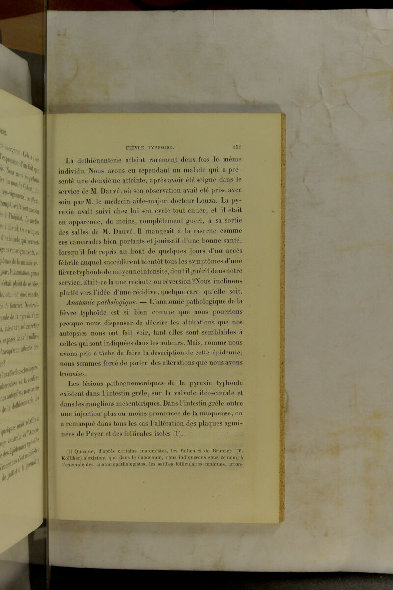 La dothiéuentérie atteint rarement deux fois le même individu. Nous avons eu cependant un malade qui a pré- senté une deuxième atteinte, après avoir été soigné dans le service de M. Dauvé, où son observation avait été prise avec soin par M. le médecin aide-major, docteur Louza. La py- rexie avait suivi chez lui son cycle tout entier, et il était en apparence, du moins, complètement guéri, à sa sortie des salles de M. Dauvé. Il mangeait à la caserne comme ses camarades bien portants et jouissait d'une bonne santé, lorsqu'il fut-repris au bout de quelques jours d'un accès fébrile auquel succédèrent bientôt tous les symptômes d'une fièvre typhoïde de moyenne intensité, dontil guérit dans notre service. Était-ce là une rechute ou réversion ?Nous inclinons plutôt vers l'idée d'une récidive, quelque rare qu'elle soit. Anatomie pathologique. — L'anatomie pathologique de la fièvre typhoïde est si bien connue que nous pourrions presque nous dispenser de décrire les altérations que nos autopsies nous ont fait voir, tant elles sont semblables à celles qui sont indiquées dans les auteurs. Mais, comme nous avons pris à tâche de faire la description de cette épidémie, nous sommes forcé de parler des altérations que nous avons trouv-ées. Les lésions pathognomoniques de la pyrexie typhoïde existent dans l'intestin grêle, sur la valvule iléo-cœcale et dans les ganglions mésentériques. Dans l'intestin grêle, outre une injection plus ou moins prononcée de la muqueuse, on a remarqué dans tous les cas Taltération des plaques agmi- nées de Peyer et des follicules isolés '1). (1) Quoique, d'après c rtains aiiatomislcs, les follicules de Brunner (V. KOlliker) n'existent que dans le duodénum, nous indiquerons sous ce nom, à l'exemple des anatomopathologistcs, les saillies folliculaires coniques, arron-