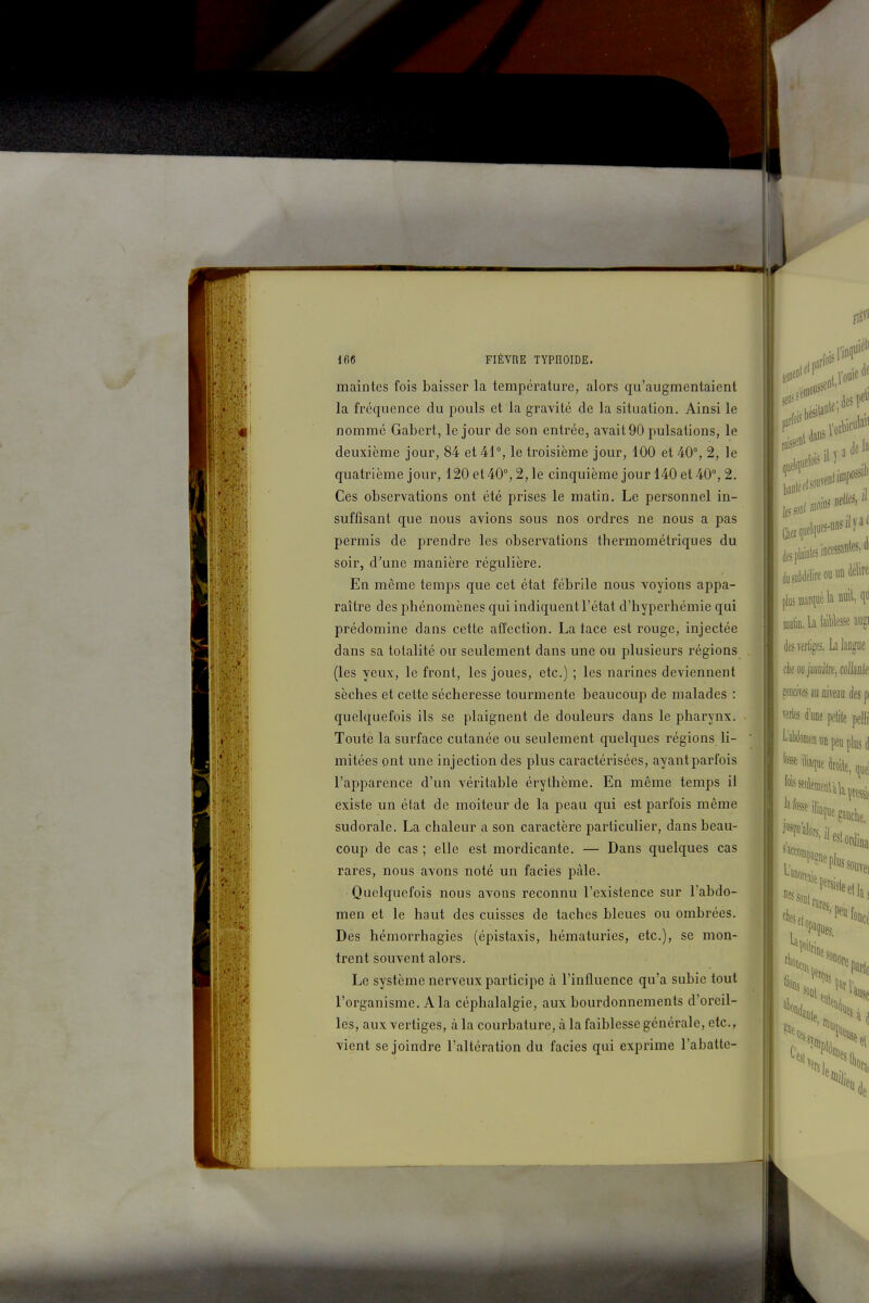 maintes fois baisser la température, alors qu'augmentaient la fréquence du pouls et la gravité de la situation. Ainsi le nommé Gabcrt, le jour de son entrée, avait 90 pulsations, le deuxième jour, 84 et 41°, le troisième jour, 100 et 40°, 2, le quatrième jour, 120 et 40°, 2, le cinquième jour 140 et 40°, 2, Ces observations ont été prises le matin. Le personnel in- suffisant que nous avions sous nos ordres ne nous a pas permis de prendre les observations thermométriques du soir, d'une manière régulière. En même temps que cet état fébrile nous voyions appa- raître des phénomènes qui indiquent l'état d'hyperhémie qui prédomine dans cette affection. La lace est rouge, injectée dans sa totalité ou seulement dans une ou plusieurs régions (les yeux, le front, les joues, etc.) ; les narines deviennent sèches et cette sécheresse tourmente beaucoup de malades : quelquefois ils se plaignent de douleurs dans le pharynx. Toute la surface cutanée ou seulement quelques régions li- mitées ont une injection des plus caractérisées, ayant parfois l'apparence d'un véritable érythème. En même temps il existe un état de moiteur de la peau qui est parfois même sudorale. La chaleur a son caractère particulier, dans beau- coup de cas ; elle est mordicante. — Dans quelques cas rares, nous avons noté un faciès paie. Quelquefois nous avons reconnu l'existence sur l'abdo- men et le haut des cuisses de taches bleues ou ombrées. Des hémorrhagies (épistaxis, hématuries, etc.), se mon- trent souvent alors. Le système nerveux participe à l'influence qu'a subie tout l'organisme. A la céphalalgie, aux bourdonnements d'oreil- les, aux vertiges, à la courbature, à la faiblesse générale, etc., vient se joindre l'altération du faciès qui exprime l'abatte-