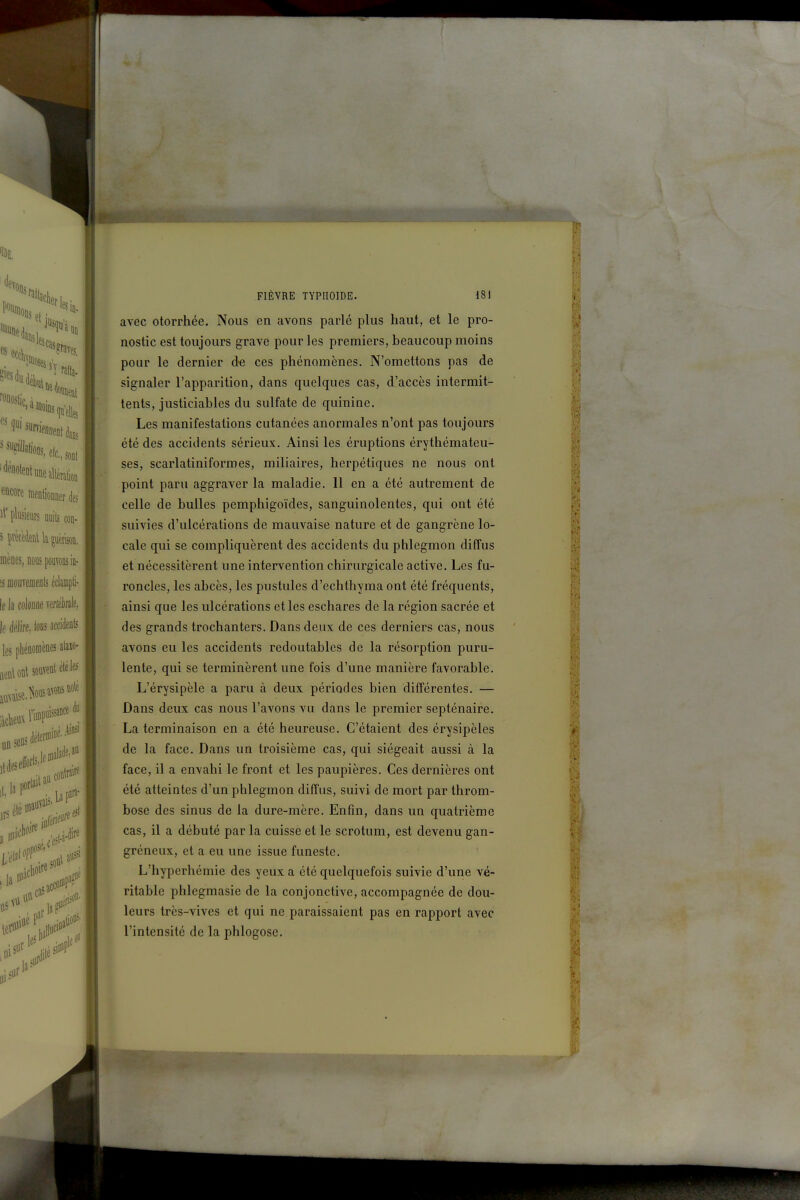 avec otorrhée. Nous en avons parlé plus haut, et le pro- nostic est toujours grave pour les premiers, beaucoup moins pour le dernier de ces phénomènes. N'omettons pas de signaler l'apparition, dans quelques cas, d'accès intermit- tents, justiciables du sulfate de quinine. Les manifestations cutanées anormales n'ont pas toujours été des accidents sérieux. Ainsi les éruptions érythémateu- ses, scarlatiniformes, miliaires, herpétiques ne nous ont point paru aggraver la maladie. 11 en a été autrement de celle de bulles pemphigoïdes, sanguinolentes, qui ont été suivies d'ulcérations de mauvaise nature et de gangrène lo- cale qui se compliquèrent des accidents du phlegmon diffus et nécessitèrent une intervention chirurgicale active. Les fu- roncles, les abcès, les pustules d'echthyma ont été fréquents, ainsi que les ulcérations et les eschares de la région sacrée et des grands trochanters. Dans deux de ces derniers cas, nous avons eu les accidents redoutables de la résorption puru- lente, qui se terminèrent une fois d'une manière favorable. L'érysipèle a paru à deux périodes bien différentes. — Dans deux cas nous l'avons vu dans le premier septénaire. La terminaison en a été heureuse. C'étaient des érysipèles de la face. Dans un troisième cas, qui siégeait aussi à la face, il a envahi le front et les paupières. Ces dernières ont été atteintes d'un phlegmon diffus, suivi de mort par throm- bose des sinus de la dure-mère. Enfin, dans un quatrième cas, il a débuté par la cuisse et le scrotum, est devenu gan- gréneux, et a eu une issue funeste. L'hyperhémie des yeux a été quelquefois suivie d'une vé- ritable phlegmasie de la conjonctive, accompagnée de dou- leurs très-vives et qui ne paraissaient pas en rapport avec l'intensité de la phlogose. Vf I