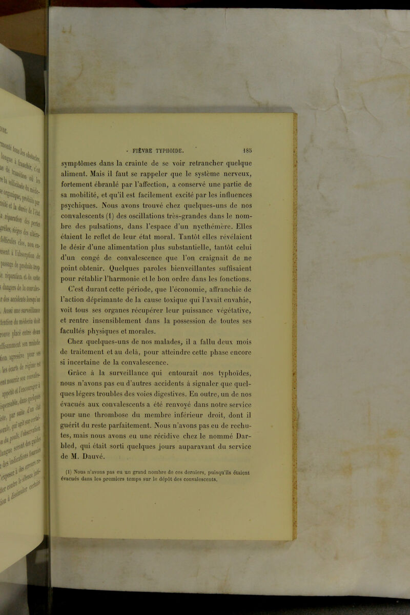 . FIÈVRE typhoïde.  I8b symptômes dans la crainte de se voir retrancher quelque aliment. Mais il faut se rappeler que le système nerveux, fortement ébranlé par l'affection, a conservé une partie de sa mobilité, et qu'il est facilement excité par les influences psychiques. Nous avons trouvé chez quelques-uns de nos convalescents (1) des oscillations très-grandes dans le nom- bre des pulsations, dans l'espace d'un nycthémère. Elles étaient le reflet de leur état moral. Tantôt elles révélaient le désir d'une alimentation plus substantielle, tantôt celui d'un congé de convalescence que l'on craignait de ne point obtenir. Quelques paroles bienveillantes suffisaient pour rétablir l'harmonie et le bon ordre dans les fonctions. C'est durant cette période, que l'économie, affranchie de l'action déprimante de la cause toxique qui l'avait envahie, voit tous ses organes récupérer leur puissance végétative, et rentre insensiblement dans la possession de toutes ses facultés physiques et morales. Chez quelques-uns de nos malades^ il a fallu deux mois de traitement et au delà, pour atteindre cette phase encore si incertaine de la convalescence. Grâce à la surveillance qui entourait nos typhoïdes, nous n'avons pas eu d'autres accidents à signaler que quel- ques légers troubles des voies digestives. En outre, un de nos évacués aux convalescents a été renvoyé dans notre service pour une thrombose du membre inférieur droit, dont il guérit du reste parfaitement. Nous n'avons pas eu de rechu- tes, mais nous avons eu une récidive chez le nommé Dar- bled, qui était sorti quelques jours auparavant du service de M. Dauvé. (1) Nous n'avons pas eu un grand nombre de ces derniers, puisqu'ils étaient évacués dans les premiers temps sur le dépôt des convalescents.
