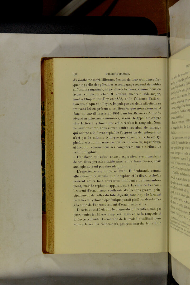 d'exanthème morbilliforme, à cause de leur confluence fré- quente ; celle des pétéchies accompagnée souvent de petites sulïusions sanguines, de pelitcs ecchymoses, comme nous en avons vu encore chez M. Joubin, médecin aide-major, mort à l'hôpital du Dey en 1868, enfin l'absence d'altéra- tion des plaques de Peyer. Et puisque ces deux affections se irouvent ici en présence, répétons ce que nous avons écrit dans un travail inséré en 1864 dans les Mémoires de méde- cine et de pharmacie militaires, savoir, le typhus n'est pas plus la fièvre typhoïde que celle-ci n'est la rougeole. Nous ne saurions trop nous élever contre cet abus de langage qui adapte à la fièvre typhoïde l'expression de typhique. Ce n'est pas le miasme typhique qui engendre la fièvre ty- phoïde, c'est un miasme particulier, suigeneris, mystérieux, et inconnu comme tous ses congénères, mais distinct de celui du typhus. L'analogie qui existe entre l'expression symptomatique de ces deux pyrexies existe aussi entre leurs causes, mais analogie ne veut pas dire identité. L'expérience avait prouvé avant Hildenbrand, comme elle a démontré depuis, que le typhus et la fièvre typhoïde peuvent naître tous deux sous l'influence de l'encombre- ment, mais le typhus n'apparaît qu'à la suite de l'encom- brement d'organismes souffrants d'affections graves, prin- cipalement de celles du tube digestif, tandis que le ferment de la fièvre typhoïde épidémique paraît plutôt se développer à la suite de l'encombrement d'organismes sains. 11 restait aussi à établir le diagnostic différentiel, non pas entre toutes les fièvres éruplives, mais entre la rougeole et la fièvre typhoïde. La marche de la maladie suffisait pour nous éclairer. La rougeole n'a pas celte marche lente. Elle Daos le coude l'êpidéi j, rougeole dont le H etattir. b pneumonie peut iju Ivjfnei fwppojdeelguipeum 'it'ltiil k^m de celle a '^f^''¥?ne, souvent lap *n la percussion, lai l'fratu; i.v 'lis ee V