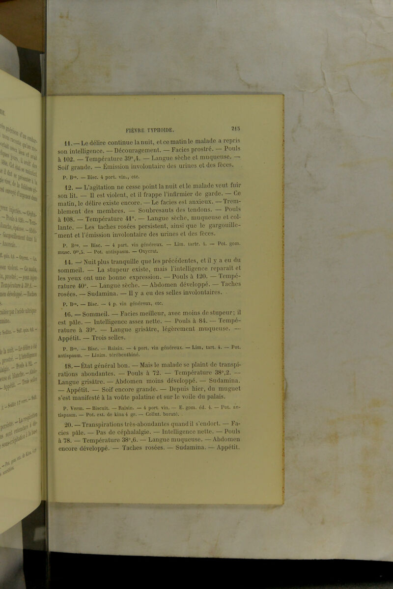 «ezéleni,-Ce matin, iii,proslfé;-yeiiïiDjec- ncnrféreloppé.-Taches :aitéepar l'acide Dilrique FIÈVRE typhoïde. 215 11. —Le délire continue la nuit, et ce matin le malade a repris son intelligence. — Découragement. — Faciès prostré. — Pouls à 102. — Température 39°,4. — Langue sèche et muqueuse. — Soif grande. — Émission involontaire des urines et des fèces. P. Bon. — Bise. 4 port, vin., etc. 12. — L'agitation ne cesse point la nuit et le malade veut fuir son lit. — Il est violent, et il frappe l'infirmier de garde. — Ce matin, le délire existe encore. — Le faciès est anxieux. — Trem- blement des membres. — Soubresauts des tendons. — Pouls c\ 108. — Température 41°. — Langue sèche, muqueuse et col- lante. — Les taches rosées persistent, ainsi que le gargouille- 'ment et l'émission involontaire des urines et des fèces. P. B°n. — Bise. — 4 part, vin généreux. — Lim. tartr. 4. — Pot. gom. musc. 0^,5. — Pot. antispasm. — Oxycrat. 14. _ Nuit plus tranquille que les précédentes, et il y a eu du sommeil. — La stupeur existe, mais l'intelligence reparaît et les yeux ont une bonne expression. — Pouls à 120. — Tempé- rature 40°. — Langué sèche. — Abdomen développé. — Taches rosées. — Sudamina. — Il y a eu des selles involontaires. . P. B. — Bise. — 4 p. vin généreux, etc. 46. — Sommeil. — Faciès meilleur, avec moins de stupeur; il est pàle. — Intelligence assez nette. — Pouls à 84. — Tempé- rature à 39°. — Langue grisâtre, légèrement muqueuse. -- Appétit. — Trois selles. P. B». — Bise. — Raisin. — 4 port, vin généreux. — Lim. tart. 4. — Pot. antispasm. — Linim. tcrcbentliiné. 18.—État général bon. — Mais le malade se plaint de transpi- rations abondantes. — Pouls à 72. — Température 38°,2. — Langue grisâtre. — Abdomen moins développé. — Sudamina. — Appétit. — Soif encore grande. — Depuis hier, du muguet s'est manifesté à la voûte palatine et sur le voile du palais. P. Verra. — Biscuit. — Raisin. — 4 port. vin. — E. gom. éd. 4. — Pot. an- tispasm. — Pot. cxt. de kina 4 gr. — Collut. boraté. - 20. — Transpirations très-abondantes quand il s'endort. — Fa- ciès pâle. — Pas de céphalalgie. — Intelligence nette. — Pouls à 78. _ Température 38°,6. — Langue muqueuse. — Abdomen encore développé. — Taches rosées. — Sudamina. — Appétit. f i 'i