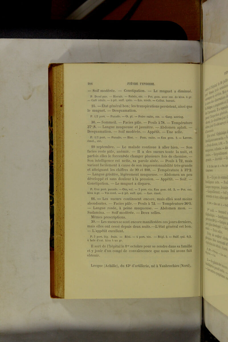 — Soif modérée. — Constipation. — Lo muguet a diminué. p. Demi pan. — Biscuit. — Raisin, etc. — Pot. gom. avec ext. de kina. -i gr. — Café édulc. — 5 pil. suif. quia. — Lin. tcrôb. — Collut. boraté. 25. —État général bon ; les transpirations persistent, ainsi que le muguet. — Desquamation. p. 1/2 port. — Panade. — 0. pl. — Poire cuite, etc. — Garg. astring. 30. — Sommeil. — Faciès pâle. — Pouls à78. — Température 37°,8. —Langue muqueuse et jaunâtre. —Abdomen aplati. — Desquamation. — Soif modérée. — Appétit. — Une selle. P. 1/2 port. — Panade. — Bise. ~ Pom. cuite. — Eau gom. 2. — Lavem. émoi., etc. 10 septembre. — Le malade continue à aller bien. — Son faciès reste pâle, anémié. — Il a des sueurs toute la nuit, et parfois elles le forcent-<de changer plusieurs fois de chemise. — Son intelligence est nette, sa parole aisée. — Pouls à 72, mais variant facilement à cause de son impressionnabilité très-grande et atteignant les chiffres de 90 et 100. — Température à 37°2. — Langue grisâtre, légèrement muqueuse. — Abdomen un peu développé et sans douleur à la pression. — Appétit. — Soif. — Constipation. — Le muguet a disparu. P. Une port, panade. — Om. vol. — 2 port. vin. Eau gom. éd. 2. — Pot. ext. kina 4 gr. — Vin cord. — 6 pil. suif. qui. — Lav. émoi. 16. — Les sueurs continuent encore, mais elles sont moins abondantes. — Faciès pâle. —Pouls à 72. — Température 36''o. — Langue rosée, à peine muqueuse. — Abdomen mou. — Sudamina. — Soif modérée. — Deux selles. Mômes prescriptions. 30.— Les sueurs se sont encore manifestées ces jours derniers, mais elles ont cessé depuis deux nuits.—L'état général est bon. — L'appétit excellent. P. 2 port. lég. frais. — Rôti. — 4 port. vin. — Régi. 2. — Suif. qui. 0,2. 4 bols d'ext. kina h un gr. 11 sort de l'hôpital le 1 octobre pour se rendre dans sa famille et y jouir d'un congé de convalescence que nous lui avons fait obtenir. Lecque (Achille), du 13° d'artillerie, né â Vanbrechies (Nord),