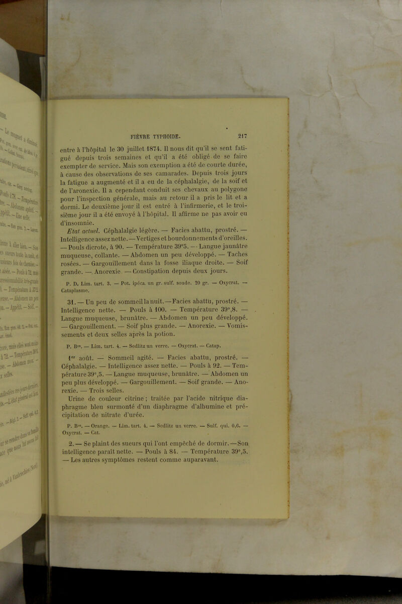 selle. ■Eau on •'«Uler|]ia-.g, usieiirsfûisàeckiise,- iressioBoaMilélfèsfiuiè ). - Température à 3?i w.-AiiloDieDiiDpeD ifl.-ippéli!,-Soif.- iT, bsà. .lied-' Ut FIÈVRE typhoïde. 217 entre à l'hôpital le 30 juillet 1874. Il nous dit qu'il se sent fati- gué depuis trois semaines et qu'il a été oblige de se faire exempter de service. Mais son exemption a ctc de courte durée, à cause des observations de ses camarades. Depuis trois jours la fatigue a augmenté et il a eu de la céphalalgie, de la soif et de l'aronexie. Il a cependant conduit ses chevaux au polygone pour l'inspection générale, mais au retour il a pris le lit et a dormi. Le deuxième jour il est entré à l'infirmerie, et le troi- sième jour il a été envoyé à l'hôpital. Il affirme ne pas avoir eu d'insomnie. Etat actuel. Céphalalgie légère. — Faciès abattu, prostré. — Intelligence assez nette.—Vertiges et bourdonnements d'oreilles. — Pouls dicrote, à 90. — Température 39°3. - Langue jaunâtre muqueuse, collante. — Abdomen un peu développé. — Taches rosées. — Gargouillement dans la fosse iliaque droite. — Soif grande. —.Anorexie. —Constipation depuis deux jours. p. D. Lim. tart. 3. — Pot. ipéca, un gr. suif, soude. 20 gr. — Oxycrat. — Cataplasme. 31. — Un peu de sommeil la nuit.—Faciès abattu, prostré. — Intelligence nette. — Pouls à 100. — Température 39'',8. — Langue muqueuse, brunâtre. — Abdomen un peu développé. — Gargouillement. — Soif plus grande. — Anorexie. — Vomis- sements et deux selles après la potion. P. B™. — Lim. tart. 4. — Sedlitz un verre. — Oxycrat. — Catap. 1 août. — Sommeil agité. — Faciès abattu, prostré. — Céphalalgie. — Intelligence assez nette. — Pouls à 92. — Tem- pérature 39°,5. — Langue muqueuse, brunâtre. — Abdomen un peu plus développé. — Gargouillement. — Soif grande. — Ano- rexie. — Trois selles. Urine de couleur citrine ; traitée par l'acide nitrique dia- phragme bleu surmonté d'un diaphragme d'albumine et pré- cipitation de nitrate d'urée. p. B», — Orange. — Lim. tart. 4. — Sedlitz un verre. Oxycrat. — Cat. Suif. qui. 0,6. — 2.— Se plaint des sueurs qui l'ont empêché de dormir.—Son intelligence paraît nette. — Pouls à 84. — Température 39°,5. — Les autres symptômes restent comme auparavant.