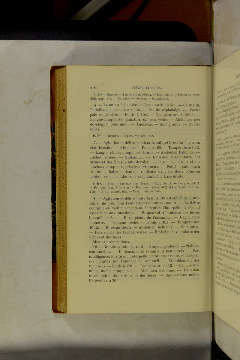 P. B — Orange. — 2 port, vin généreux. ~ Lim. tart. 4. — Scdlitzun verre. Suif. quln. 0,G. — Vin kina. — Oxycrat. — Cataplasme. 4. — La nuit a été agitée. —Il y a eu du délire. — Ce malin, rintplligcnce est assez nette.— Pas de céphalalgie.-— Faciès pâle et prostré. —Pouls à 102. — Température à 39°,5. — Langue muqueuse, jaunâtre, un peu sèche. — Abdomen peu développé, plus mou. '■— Anorexie. — Soif grande. — Quatre selles. P. B, — Orange. — 2 port, vin gén., etc. 7. — Agitation et délire pendant la nuit, et le matin il y a un état de calme. — Stupeur. — Pouls à 108. — Température 40''2. — Langue sèche, muqueuse, brune. — Abdomen ballonné. — Taches rosées. — Sudamina. — Émission involontaire des urines et des fèces la nuit dernière. — Il y a de la toux et des crachats muqueux, grisâtres, visqueux. — Poitrine submate à droite. — Râles sibilants et ronflants dans les deux côtés en arrière, avec des râles sous-crépitants à la base droite. p. B. — Bise. — 4 port, vin généreux. — Lim. tart. 2. — Eau gom, éd. 2. — Pot. gom. ext. kina 4 gr. — Pot. gom. kerm. 0S',5 et Ox. blanc d'antim. 2 gr. — 6 pil. camph. nitr. — Vésic. poit. — Gatap. 8. — Agitation et délire toute la nuit. On est obligé de le sur- veiller de près pour l'empêcher de quitter son lit. — Le délire continue ce matin; cependant, lorsqu'on l'interpelle, il. répond assez bien aux questions. — Stupeur et trémulence des lèvres lorsqu'il parle. — Il se plaint de l'insomnie. — Céphalalgie moindre. — Langue sèche. — Pouls à 102. — Température 40°,2. —40 respirations. — Abdomen ballonné. — Sudamina. — Persistance des taches rosées. — Emission involontaire des urines et des fèces. Mêmes prescriptions. 10. -- Grande agitation la nuit. — Stupeur profonde.—Plaintes continuelles. — 11 demande le sommeil à haute voix. — Son intelligence, lorsqu'on l'interpelle, paraît assez nette, et il répète ses plaintes sur l'absence de sommeil. — Tremblement des membres. — Pouls à 120. — Température 39°,3. —Langue hu- mide, moins muqueuse. — Abdomen ballonné. — Emission involontaire des urines et des fèces. — Respirations moins fréquentes, à 30. des iiriD'^ Liin.tî 13,_AdtationconliDuell .mpîiitRl moindre- lonné. - Sudamina. - 1 L'éniisîioaiflrolonlairedes .llêmesprescriplions. lo.-L'âji'IalioDfûDlinuc (l'i'il exprime sont assez raisi ■^rtl comme poussé paniiu 'wliilesniiisàs k\\ '■•iSh,,. .