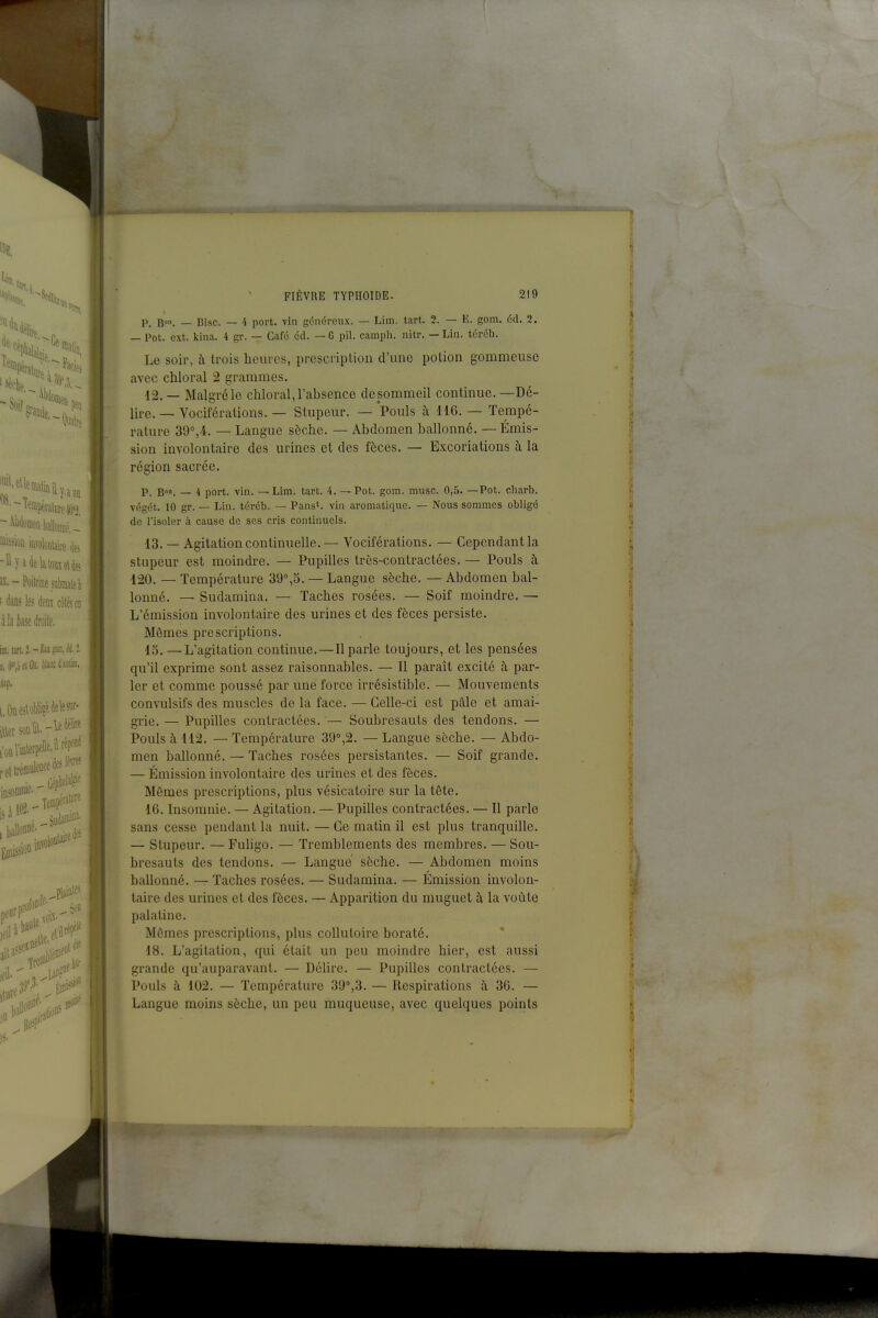 léralurei]';), »>ssioû iûTûloniaire ë IX.-Poitrine séiate à i dans les im côtés en à la ke droite, iffl. tanJ.-£3llgliill,«i•î• [l.(H',o^tOî. tteiiantiiii. iUp. i.OûesloWi?éàeleOT- p_ gon. — Bise. — 4 port, vin généreux. — Lim. tart. 2. — E. gom. éd. 2. — Pot. ext. klna. 4 gr. — Café éd. —G pil. camph. nitr. — Lin. tércb. Le soir, à trois heures, prescription d'une potion gommeuse avec chloral 2 grammes. 12. — Malgré le chloral, l'absence de sommeil continue. —Dé- lire.Vociférations. — Stupeur. — Pouls à 116. — Tempé- rature 39%4. — Langue sèche. — Abdomen ballonné. — Émis- sion involontaire des urines et des fèces, — Excoriations à la région sacrée. P. Bon. _ 4 port. vin. — Lim. tart. 4, — Pot. gom. mnsc. 0,5. —Pot. charb. végét. 10 gr. — Lin. téréb. — Pans', vin aromatique. — Nous sommes obligé de l'isoler à cause de ses cris continuels. 13. ~ Agitation continuelle.— Vociférations. — Cependant la stupeur est moindre. — Pupilles très-contractées. — Pouls à 120. — Température 39°,5. — Langue sèche. — Abdomen bal- lonné. — Sudamina. — Taches rosées. — Soif moindre. — L'émission involontaire des urines et des fèces persiste. Mômes prescriptions. 15. —L'agitation continue.—Il parle toujours, et les pensées qu'il exprime sont assez raisonnables. — Il paraît excité à par- ler et comme poussé par une force irrésistible. — Mouvements convulsifs des muscles de la face. — Celle-ci est pâle et amai- grie. — Pupilles contractées. — Soubresauts des tendons. — Pouls à 112. — Température 39,2. — Langue sèche. — Abdo- men ballonné. — Taches rosées persistantes. — Soif grande. — Émission involontaire des urines et des fèces. Mêmes prescriptions, plus vésicatoire sur la tête. 16. Insomnie. — Agitation. — Pupilles contractées. — Il parle sans cesse pendant la nuit. — Ce matin il est plus tranquille. |. — Stupeur. — Fuhgo. — Tremblements des membres. — Sou- bresauts des tendons. — Langue sèche. — Abdomen moins ballonné. — Taches rosées. — Sudamina. — Émission involon- taire des urines et des fèces. — Apparition du muguet ù, la voûte palatine. Mômes prescriptions, plus collutoire boraté. 18. L'agitation, qui était un peu moindre hier, est aussi grande qu'auparavant. — Délire. — Pupilles contractées. — Pouls à 102. — Température 39°,3. — Respirations à 36. — Langue moins sèche, un peu muqueuse, avec quelques points