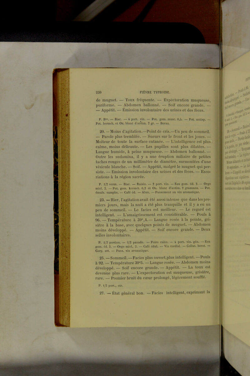 de muguet. — Toux fréquente. — Expectoration muqueuse, puriforme. — Abdomen ballonné. — Soif encore grande. — — Appétit. — Émission involontaire des urines et des fèces. p. B. — Bise. — 4 port. vin. — Pot. gom. musc. 0,5. — Pot. antisp. — Pot. hermét. et Ox. blanc d'antim. 2 gr. — Borax. 20. — Moins d'agitation.—Point de cris.—Un peu de sommeil. — Parole plus tremblée. — Sueurs sur le front et les joues. — Moiteur de toute la surface cutanée. — L'intelligence est plus calme, moins délirante. — Les pupilles sont plus dilatées. — Langue humide, à peine muqueuse. — Abdomen ballonné. — Outre les sudamina, il y a une éruption miliaire de petites taches rouges de un millimètre de diamètre, surmontées d'une vésicule blanche. — Soif. — Appétit, malgré le muguet qui per- siste. — Emission involontaire des urines et des fèces. — Exco- riations à la région sacrée. P. 1/2 verm. — Bise. — Raisin. — 2 port. vin. — Eau gom. éd. 2. — Orge miel. 2. — Pot. gom. kormét. 0,2 et Ox. blanc d'antim. 2 grammes. — Pot. émuls. camphr. — Café éd. — Alun. — Pansement au vin aromatique. 23. —Hier, l'agitation avait été aussi intense que dans les pre- miers jours, mais la nuit a été plus tranquille et il y a eu un peu de sommeil. — Le faciès est meilleur. — Le regard est intelligent. — L'amaigrissement est considérable. — Pouls à 96. — Température à 39°,4.—Langue rosée à la pointe, gri- sâtre à la base, avec quelques points de muguet. — Abdomen moins développé. — Appétit. — Soif encore grande. — Deux selles involontaires. P. 1/2 portion. — t/2 panade. — Poire euite. — 4 port. vin. gén. — Eau gom. éd. 2. — Orge miel. 2. — Café édul. — Vin cordial. — Collut. borat. — Garg. ast. — Pans, vin aromatique. 25. — Sommeil.—Faciès plus ouvert,plus intelligent. —Pouls à 92. — Température 39''5. — Langue rosée. — Abdomen moins développé. — Soif encore grande. — Appétit. — La toux est devenue plus rare. — L'expectoration est muqueuse, grisâtre, rare. — Premier bruit du cœur prolongé, légèrement soufflé. P. 1/2 port., etc. 27. — État général bon. —Faciès intelligent, exprimant la