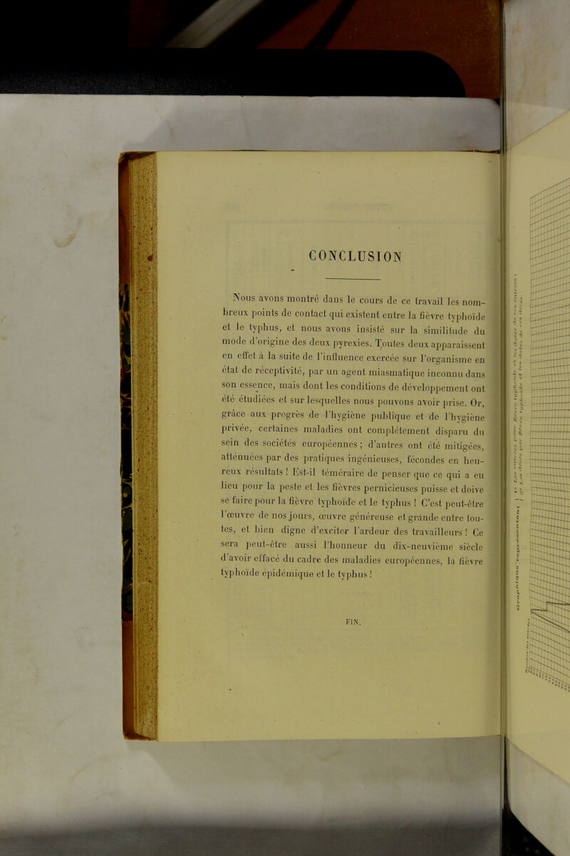 CONCLUSION Nous avons montré dans le cours de ce travail les nom- breux points de contact qui existent entre la fièvre typhoïde et Je typhus, et nous avons insisté sur la similitude du mode d'origine des deux pyrexies. Toutes deux apparaissent en efTet à la suite de l'influence exercée sur l'organisme en état de réceptivité, par un agent miasmatique inconnu dans son essence, mais dont les conditions de développement ont été étudiées et sur lesquelles nous pouvons avoir prise. Or, grâce aux progrès de l'hygiène publique et de l'hygiène privée, certaines maladies ont complètement disparu du sein des sociétés européennes; d'autres ont été mitigées, ^ atténuées par des pratiques ingénieuses, fécondes en heu- ' reux résultats ! Est-il téméraire de penser que ce qui a eu lieu pour la peste et les fièvres pernicieuses puisse et doive se faire pour la fièvre typhoïde et le typhus ! C'est peut-être l'œuvre de nos jours, œuvre généreuse et grande entre tou- tes, et bien digne d'exciter l'ardeur des travailleurs ! Ce sera peut-être aussi l'honneur du dix-neuvième siècle d'avoir effacé du cadre des maladies européennes, la fièvre typhoïde épidémique et le typhus ! FIN.