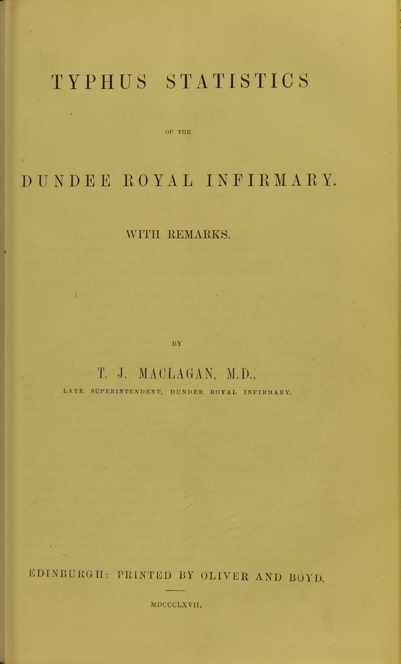 TYPHUS STATISTICS OF THE DUNDEE ROYAL INFIRMARY. WITH REMARKS. UY T. J. MACLAGAN, M.D., LATE SUPERINTENDENT, DUNDEE ROYAL INFIRMARY. EDINBURGH: PRINTED BY OLIVER AND BOYD. MDCCCLXVII.