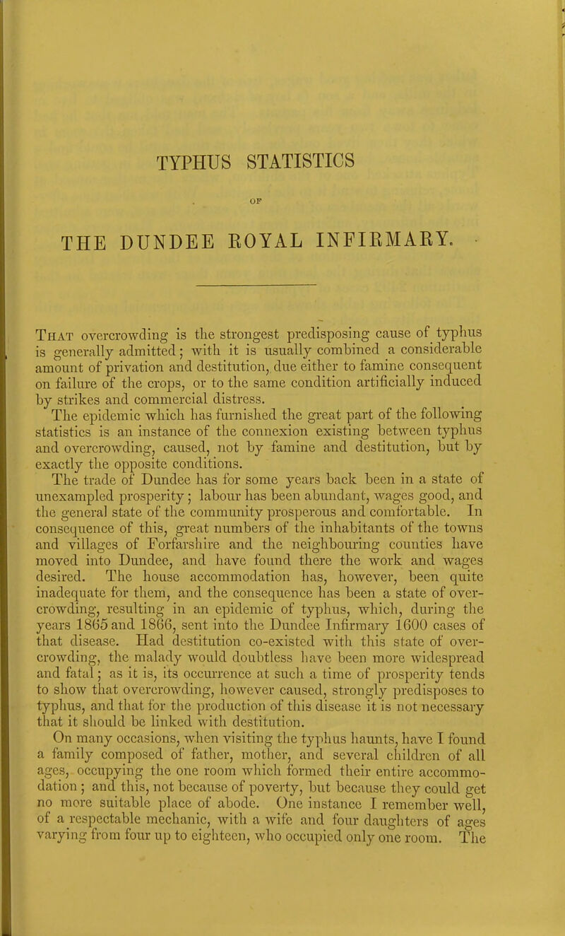 OF THE DUNDEE ROYAL INFIRMARY. That overcrowding is the strongest predisposing cause of typhus is generally admitted; with it is usually combined a considerable amount of privation and destitution, due either to famine consequent on failure of the crops, or to the same condition artificially induced by strikes and commercial distress. The epidemic which has furnished the great part of the following statistics is an instance of the connexion existing between typhus and overcrowding, caused, not by famine and destitution, but by exactly the opposite conditions. The trade of Dundee has for some years back been in a state of unexampled prosperity; labour has been abundant, wages good, and the general state of the community prosperous and comfortable. In consequence of this, great numbers of the inhabitants of the towns and villages of Forfarshire and the neighbouring counties have moved into Dundee, and have found there the work and wages desired. The house accommodation has, however, been quite inadequate for them, and the consequence has been a state of over- crowding, resulting in an epidemic of typhus, which, during the years 18(55 and 1866, sent into the Dundee Infirmary 1600 cases of that disease. Had destitution co-existed with this state of over- crowding, the malady would doubtless have been more widespread and fatal; as it is, its occurrence at such a time of prosperity tends to show that overcrowding, however caused, strongly predisposes to typhus, and that for the production of this disease it is not necessary that it should be linked with destitution. On many occasions, when visiting the typhus haunts, have I found, a family composed of father, mother, and several children of all ages, occupying the one room which formed their entire accommo- dation ; and this, not because of poverty, but because they could get no more suitable place of abode. One instance I remember well, of a respectable mechanic, with a wife and four daughters of ages varying from four up to eighteen, who occupied only one room. The