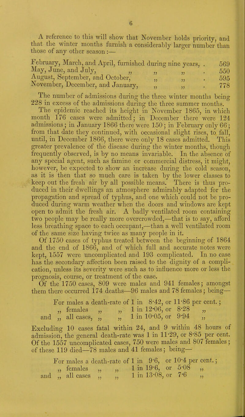 A reference to this will show that November holds priority, and that the winter months furnish a considerably larger number than those of any other season :— February, March, and April, furnished during nine years, . 569 May, June, and July, „ „ „ . 550 August, September, and October, „ „ . 595 November, December, and January, „ „ . 778 The number of admissions during the three winter months being 228 in excess of the admissions during the three summer months. The epidemic reached its height in November 1865, in which month 176 cases were admitted; in December there were 124 admissions; in January 1866 there were 150; in February only 66; from that date they continued, with occasional slight rises, to fall, until, in December 1866, there were only 18 cases admitted. This greater prevalence of the disease during the winter months, though frequently observed, is by no means invariable. In the absence of any special agent, such as famine or commercial distress, it might, however, be expected to show an increase during the cold season, as it is then that so much care is taken by the lower classes to keep out the fresh air by all possible means. There is thus pro- duced in their dwellings an atmosphere admirably adapted for the propagation and spread of typhus, and one which could not be pro- duced during warm weather when the doors and windows are kept open to admit the fresh air. A badly ventilated room containing two people may be really more overcrowded,—that is to say, afford less breathing space to each occupant,—than a well ventilated room of the same size having twice as many people in it. Of 1750 cases of typhus treated between the beginning of 1864 and the end of 1866, and of which full and accurate notes were kept, 1557 were uncomplicated and 193 complicated. In no case has the secondaiy affection been raised to the dignity of a compli- cation, unless its severity were such as to influence more or less the prognosis, course, or treatment of the case. Of the 1750 cases, 809 were males and 941 females; amongst them there occurred 174 deaths—96 males and 78 females; being— For males a death-rate of 1 in 8*42, or 11*86 per cent.; ,, females „ „ 1 in 12*06, or 8*28 „ and „ all cases, „ „ 1 in 10*05, or 9*94 „ Excluding 10 cases fatal within 24, and 9 within 48 hours of admission, the general death-rate was 1 in 11'29, or 8*85 per cent. Of the 1557 uncomplicated cases, 750 were males and 807 females; of these 119 died—78 males and 41 females; being— For v and „ males a death-rate of 1 in 9*6, or 10’4 per cent.; females „ ,, 1 in 19*6, or 5*08 „ all cases ,, ,, 1 in 13*08, or 7*6 „