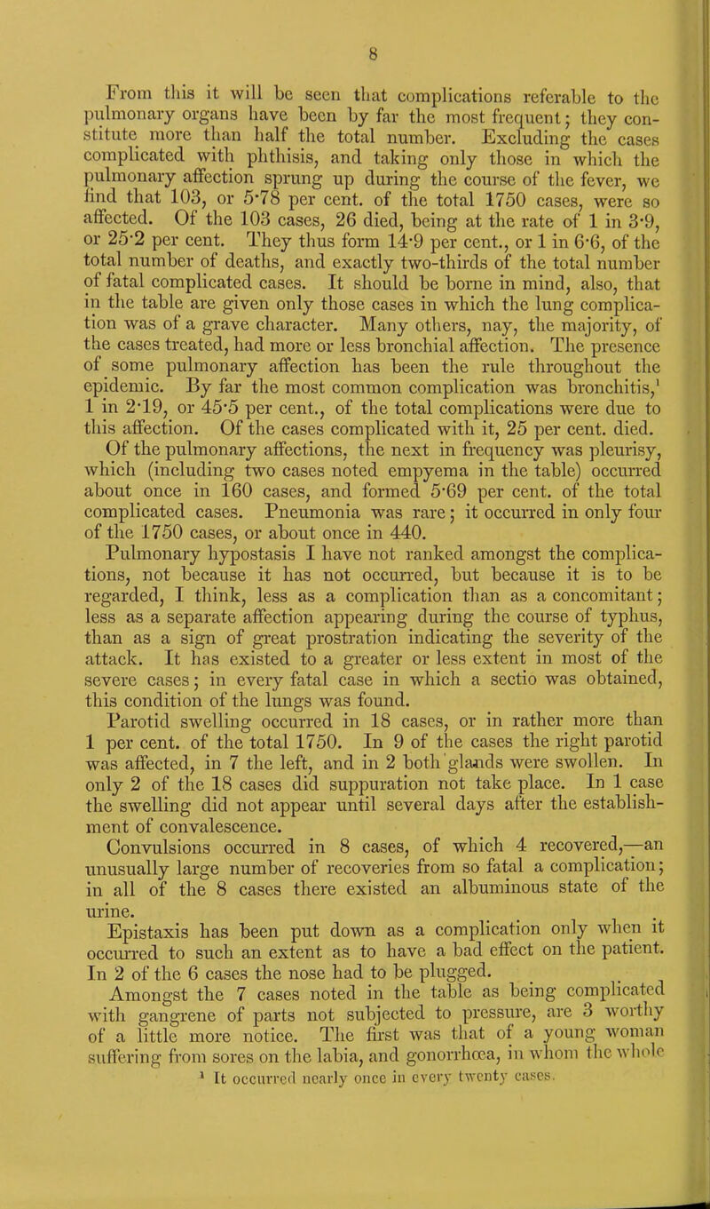 From this it will be seen that complieations referable to the pulmonary organs have been by far the most frequent; they con- stitute more than half the total number. Excluding the cases complicated with phthisis, and taking only those in which the pulmonary affection sprung up during the course of the fever, we find that 103, or 5*78 per cent, of the total 1750 cases, were so affected. Of the 103 cases, 26 died, being at the rate of 1 in 3*9, or 25-2 per cent. They thus form 14’9 per cent., or 1 in 6‘6, of the total number of deaths, and exactly two-thirds of the total number of fatal complicated cases. It should be borne in mind, also, that in the table are given only those cases in which the lung complica- tion was of a grave character. Many others, nay, the majority, of the cases treated, had more or less bronchial affection. The presence of some pulmonary affection has been the rule throughout the epidemic. By far the most common complication was bronchitis,1 1 in 2T9, or 45'5 per cent., of the total complications were due to this affection. Of the cases complicated with it, 25 per cent. died. Of the pulmonary affections, the next in frequency was pleurisy, which (including two cases noted empyema in the table) occurred about once in 160 cases, and formed 5-69 per cent, of the total complicated cases. Pneumonia was rare; it occurred in only four of the 1750 cases, or about once in 440. Pulmonary hypostasis I have not ranked amongst the complica- tions, not because it has not occurred, but because it is to be regarded, I think, less as a complication than as a concomitant; less as a separate affection appearing during the course of typhus, than as a sign of great prostration indicating the severity of the attack. It has existed to a greater or less extent in most of the severe cases; in every fatal case in which a sectio was obtained, this condition of the lungs was found. Parotid swelling occurred in 18 cases, or in rather more than 1 per cent, of the total 1750. In 9 of the cases the right parotid was affected, in 7 the left, and in 2 both glands were swollen. In only 2 of the 18 cases did suppuration not take place. In 1 case the swelling did not appear until several days after the establish- ment of convalescence. Convulsions occurred in 8 cases, of which 4 recovered,—an unusually large number of recoveries from so fatal a complication; in all of the 8 cases there existed an albuminous state of the urine. Epistaxis has been put down as a complication only when it occurred to such an extent as to have a bad effect on the patient. In 2 of the 6 cases the nose had to be plugged. Amongst the 7 cases noted in the table as being complicated with gangrene of parts not subjected to pressure, are 3 worthy of a little more notice. The first was that of a young woman suffering from sores on the labia, and gonorrhoea, in whom the whole 1 It occurred nearly once in every twenty cases.