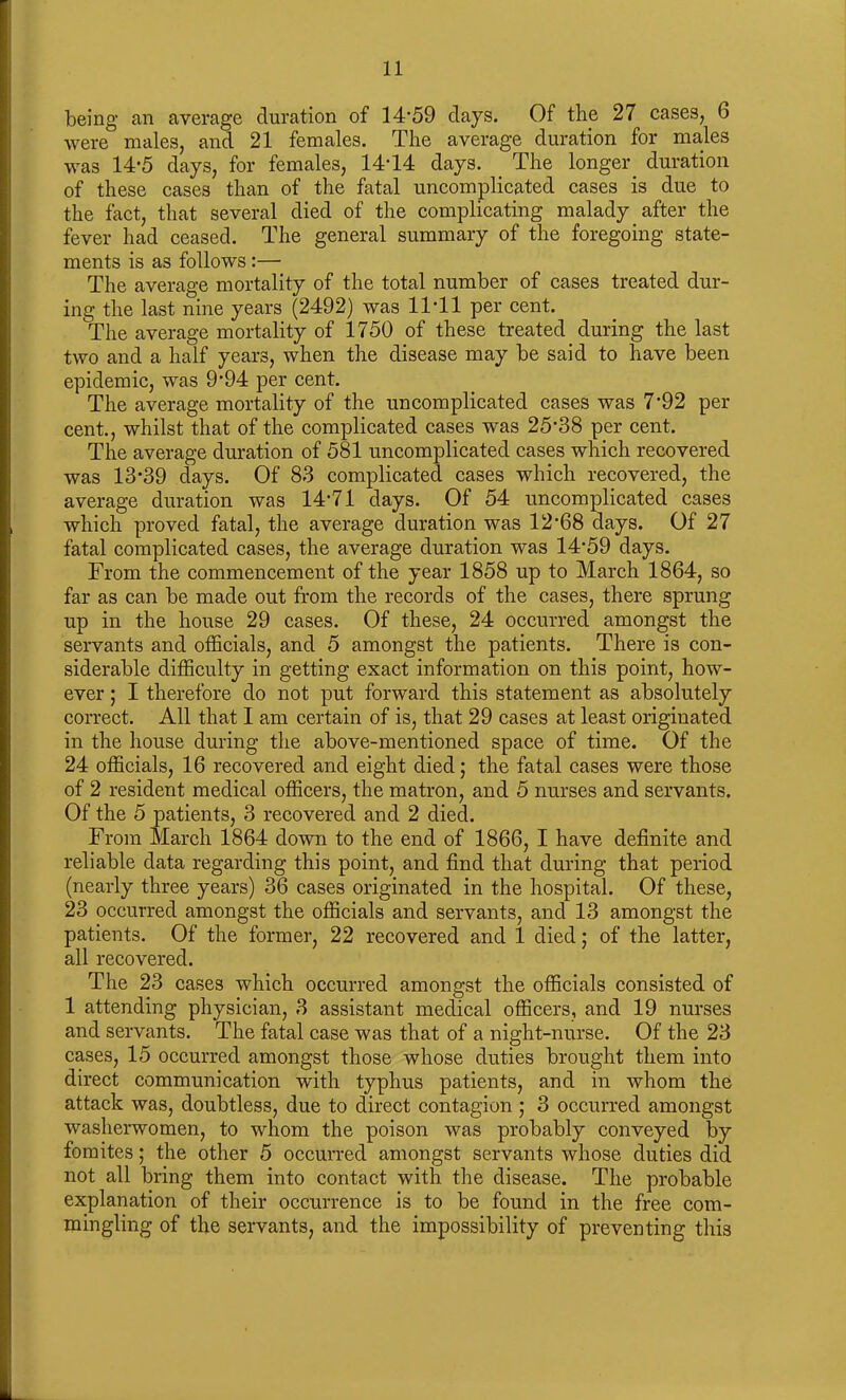 being an average duration of 14'59 days. Of the 27 cases, 6 were males, and 21 females. The average duration for males was 14'5 days, for females, 14T4 days. The longer duration of these cases than of the fatal uncomplicated cases is due to the fact, that several died of the complicating malady after the fever had ceased. The general summary of the foregoing state- ments is as follows :— The average mortality of the total number of cases treated dur- ing the last nine years (2492) was 11 'll per cent. The average mortality of 1750 of these treated during the last two and a half years, when the disease may be said to have been epidemic, was 9'94 per cent. The average mortality of the uncomplicated cases was 7'92 per cent., whilst that of the complicated cases was 25'38 per cent. The average duration of 581 uncomplicated cases which recovered was 13'39 days. Of 83 complicated cases which recovered, the average duration was 14'71 days. Of 54 uncomplicated cases which proved fatal, the average duration was 12'68 days. Of 27 fatal complicated cases, the average duration w*as 14'59 days. From the commencement of the year 1858 up to March 1864, so far as can be made out from the records of the cases, there sprung up in the house 29 cases. Of these, 24 occurred amongst the servants and officials, and 5 amongst the patients. There is con- siderable difficulty in getting exact information on this point, how- ever ; I therefore do not put forward this statement as absolutely correct. All that I am certain of is, that 29 cases at least originated in the house during the above-mentioned space of time. Of the 24 officials, 16 recovered and eight died; the fatal cases were those of 2 resident medical officers, the matron, and 5 nurses and servants. Of the 5 patients, 3 recovered and 2 died. From March 1864 down to the end of 1866, I have definite and reliable data regarding this point, and find that during that period (nearly three years) 36 cases originated in the hospital. Of these, 23 occurred amongst the officials and servants, and 13 amongst the patients. Of the former, 22 recovered and 1 died; of the latter, all recovered. The 23 cases which occurred amongst the officials consisted of 1 attending physician, 3 assistant medical officers, and 19 nurses and servants. The fatal case was that of a night-nurse. Of the 23 cases, 15 occurred amongst those whose duties brought them into direct communication with typhus patients, and in whom the attack was, doubtless, due to direct contagion ; 3 occurred amongst washerwomen, to whom the poison was probably conveyed by fomites; the other 5 occurred amongst servants whose duties did not all bring them into contact with the disease. The probable explanation of their occurrence is to be found in the free com- mingling of the servants, and the impossibility of preventing this