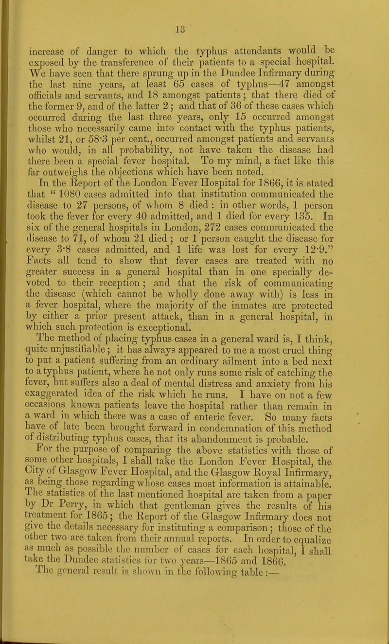 increase of danger to which the typhus attendants would be exposed by the transference of their patients to a special hospital. We have seen that there sprung up in the Dundee Infirmary during the last nine years, at least 65 cases of typhus—47 amongst officials and servants, and 18 amongst patients; that there died of the former 9, and of the latter 2 ; and that of 36 of these cases which occurred during the last three years, only 15 occurred amongst those who necessarily came into contact with the typhus patients, whilst 21, or 58’3 per cent., occurred amongst patients and servants who would, in all probability, not have taken the disease had there been a special fever hospital. To my mind, a fact like this far outweighs the objections which have been noted. In the Report of the London Fever Hospital for 1866, it is stated that “ 1080 cases admitted into that institution communicated the disease to 27 persons, of whom 8 died : in other words, 1 person took the fever for every 40 admitted, and 1 died for every 135. In six of the general hospitals in London, 272 cases communicated the disease to 71, of whom 21 died; or 1 person caught the disease for every 3’8 cases admitted, and 1 life was lost for every 12-9.” Facts all tend to show that fever cases are treated with no greater success in a general hospital than in one specially de- voted to their reception ; and that the risk of communicating the disease (which cannot be wholly done away with) is less in a fever hospital, where the majority of the inmates are protected by either a prior present attack, than in a general hospital, in which such protection is exceptional. The method of placing typhus cases in a general ward is, I think, quite unjustifiable; it has always appeared to me a most cruel thing to put a patient suffering from an ordinary ailment into a bed next to a typhus patient, where he not only runs some risk of catching the fever, but suffers also a deal of mental distress and anxiety from his exaggerated idea of the risk which he runs. I have on not a few occasions known patients leave the hospital rather than remain in a ward in which there was a case of enteric fever. So many facts have of late been brought forward in condemnation of this method of distributing typhus cases, that its abandonment is probable. I or the purpose of comparing the above statistics with those of some other hospitals, I shall take the London Fever Hospital, the City of Glasgow Fever Hospital, and the Glasgow Royal Infirmary, as being those regarding whose cases most information is attainable. The statistics of the last mentioned hospital are taken from a paper by Dr Perry, in which that gentleman gives the results of his treatment for 1865; the Report of the Glasgow Infirmary does not give the details necessary for instituting a comparison ; those of the other two are taken from their annual reports. In order to equalize as much as possible the number of cases for each hospital, I shall take the Dundee statistics for two years—1865 and 1866. The general result is shown in the following table:—
