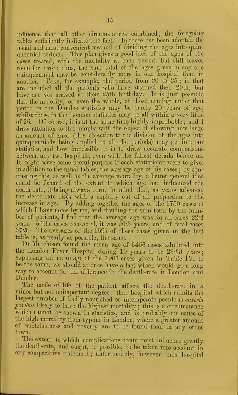 influence than all other circumstances combined; the foregoing- tables sufficiently .indicate this fact. In these has been adopted the usual and most convenient method of dividing the ages into quin- quennial periods. This plan gives a good idea of the ages of the cases treated, with the mortality at each period, but still leaves room for error : thus, the sum total of the ages given in any one quinquenniad may be considerably more in one hospital than in another. Take, for example, the period from 20 to 25 ; in that are included all the patients who have attained their 20th, but have not yet arrived at their 25th birthday. It is just possible that the majority, or even the whole, of those coming under that period in the Dundee statistics may be barely 20 years of age, whilst those in the London statistics may be all within a very little of 25. Of course, it is at the same time highly improbable; and I draw attention to this simply with the object of showing how large an amount of error (this objection to the division of the ages into quinquenniads being applied to all the periods) may get into our statistics, and how impossible it is to draw accurate comparisons between any two hospitals, even with the fullest details before us. It might serve some useful purpose if each statistician were to give, in addition to the usual tables, the average age of his cases; by con- trasting this, as well as the average mortality, a better general idea could be formed of the extent to which age had influenced the death-rate, it being always borne in mind that, as years advance, the death-rate rises with a rapidity out of all proportion to the increase in age. By adding together the ages of the 1750 cases of which I have notes by me, and dividing the sum-total by the num- ber of patients, I find that the average age was for all cases 22‘4 years; of the cases recovered, it was 20*5 years, and of fatal cases 37*5. The averages of the 1597 of these cases given in the last table is, as nearly as possible, the same. Dr Murchison found the mean age of 3456 cases admitted into the London Fever Hospital during 10 years to be 29’33 years; supposing the mean age of the 1961 cases given in Table IV. to be the same, we should at once have a fact which would go a long- way to account for the difference in the death-rate in London and Dundee. The mode of life of the patient affects the death-rate in a minor but not unimportant degree; that hospital which admits the largest number of badly nourished or intemperate people is cceteris paribus likely to have the highest mortality; this is a circumstance which cannot be shown in statistics, and is probably one cause of the high mortality from typhus in London, where a greater amount of wretchedness and poverty are to be found than in any other town. The extent to which complications occur must influence greatly the death-rate, and ought, if possible, to be taken into account in any comparative statement; unfortunately, however, most hospital