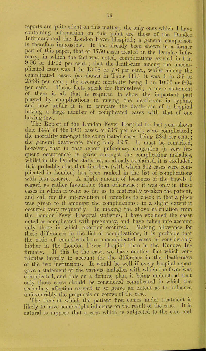 reports are quite silent on this matter; the only ones which 1 have containing information on this point are those of the Dundee Infirmary and the London Fever Hospital; a general comparison is therefore impossible. It has already been shown in a former part of this paper, that of 1750 cases treated in the Dundee Infir- mary, in which the fact was noted, complications existed in 1 in 9*06 or 11-02 per cent.; that the death-rate among the uncom- plicated cases was 1 in 13-08 or 7-6 per cent., whilst among the complicated cases (as shown in Table III.) it was 1 in 3*9 or 25*38 per cent.; the average mortality being 1 in 10-05 or 994 per cent. These facts speak for themselves; a mere statement of them is all that is required to show the important part played by complications in raising the death-rate in typhus, and how unfair it is to compare the death-rate of a hospital having a large number of complicated cases with that of one having few. The Report of the London Fever Hospital for last year shows that 1447 of the 1961 cases, or 73-7 per cent., were complicated; the mortality amongst the complicated cases being 38*4 per cent.; the general death-rate being only 19-7. It must be remarked, however, that in that report pulmonary congestion (a very fre- quent occurrence) is given amongst the complicating maladies, whilst in the Dundee statistics, as already explained, it is excluded. It is probable, also, that diarrhoea (with which 302 cases were com- plicated in London) has been ranked in the list of complications with less reserve. A slight amount of looseness of the bowels I regard as rather favourable than otherwise; it was only in those cases in which it went so far as to materially weaken the patient, and call for the intervention of remedies to check it, that a place was given to it amongst the complications ; to a slight extent it occurred very frequently. In making the above calculation from the London Fever Hospital statistics, I have excluded the cases noted as complicated with pregnancy, and have taken into account only those in which abortion occurred. Making allowance for these differences in the list of complications, it is probable that the ratio of complicated to uncomplicated cases is considerably higher in the London Fever Hospital than in the Dundee In- firmary. If this be the case, we have another fact which con- tributes largely to account for the difference in the death-rates of the two institutions. It would be well if every hospital report gave a statement of the various maladies with which the fever was complicated, and this on a definite plan, it being understood that only those cases should be considered complicated in which the secondary affection existed to so grave an extent as to influence unfavourably the prognosis or course of the case. The time at which the patient first comes under treatment is likely to have some slight influence on the result of the case. It is natural to suppose that a case which is subjected to the care and