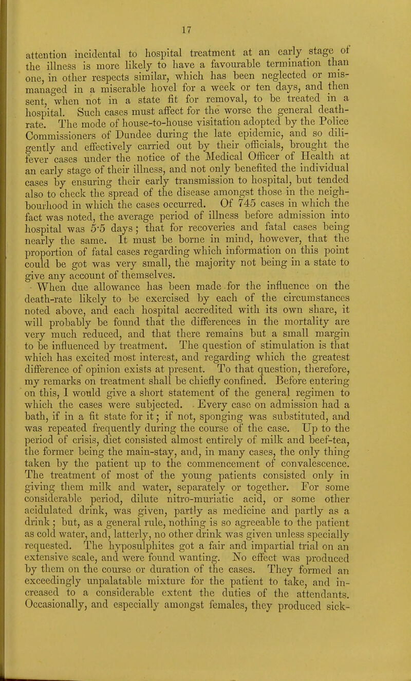 attention incidental to hospital treatment at an early stage of the illness is more likely to have a favourable termination than one, in other respects similar, which has been neglected or mis- managed in a miserable hovel for a week or ten days, and then sent, when not m a state fit for removal, to be treated in a hospital. Such cases must affect for the worse the general death- rate. The mode of house-to-house visitation adopted by the Police Commissioners of Dundee during the late epidemic, and so dili- gently and effectively carried out by their officials, brought the fever cases under the notice of the Medical Officer of -Health at an early stage of their illness, and not only benefited the individual cases by ensuring their early transmission to hospital, but tended also to check the spread of the disease amongst those in the neigh- bourhood in which the cases occurred. Of 745 cases in which the fact was noted, the average period of illness before admission into hospital was 5‘5 days 5 that for recoveries and fatal cases being nearly the same. It must be borne in mind, however, that the proportion of fatal cases regarding which information on this point could be got was very small, the majority not being in a state to give any account of themselves. When due allowance has been made for the influence on the death-rate likely to be exercised by each of the circumstances noted above, and each hospital accredited with its own share, it will probably be found that the differences in the mortality are very much reduced, and that there remains but a small margin to be influenced by treatment. The question of stimulation is that which has excited most interest, and regarding which the greatest difference of opinion exists at present. To that question, therefore, my remarks on treatment shall be chiefly confined. Before entering- on this, 1 would give a short statement of the general regimen to which the cases were subjected. Every case on admission had a bath, if in a fit state for it; if not, sponging was substituted, and was repeated frequently during the course of the case. Up to the period of crisis, diet consisted almost entirely of milk and beef-tea, the former being the main-stay, and, in many cases, the only thing taken by the patient up to the commencement of convalescence. The treatment of most of the young patients consisted only in giving them milk and water, separately or together. For some considerable period, dilute nitro-muriatie acid, or some other acidulated drink, was given, partly as medicine and partly as a drink ; but, as a general rule, nothing is so agreeable to the patient as cold water, and, latterly, no other drink was given unless specially requested. The hyposulphites got a fair and impartial trial on an extensive scale, and were found wanting. No effect was produced by them on the course or duration of the cases. They formed an exceedingly unpalatable mixture for the patient to take, and in- creased to a considerable extent the duties of the attendants. Occasionally, and especially amongst females, they produced sick-