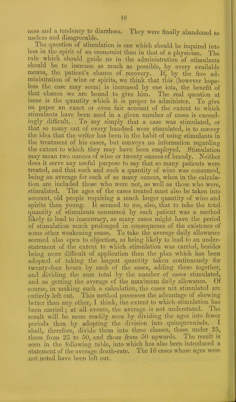 ness and a tendency to diarrhoea. They were finally abandoned as useless and disagreeable. The question of stimulation is one which should be inquired into less in the spirit of an economist than in that of a physician. The rule which should guide us in the administration of stimulants should be to increase as much as possible, by every available means, the patient’s chance of recovery. If, by the free ad- ministration of wine or spirits, we think that this (however hope- less the case may seem) is increased by one iota, the benefit of that chance we are bound to give him. The real question at issue is the quantity which it is proper to administer. To give on paper an exact or even fair account of the extent to which stimulants have been used in a given number of cases is exceed- ingly difficult. To say simply that a case was stimulated, or that so many out of every hundred were stimulated, is to convey the idea that the writer has been in the habit of using stimulants in the treatment of his cases, but conveys no information regarding the extent to which they may have been employed. Stimulation may mean two ounces of wine or twenty ounces of brandy. Neither does it serve any useful purpose to say that so many patients were treated, and that such and such a quantity of wine was consumed, being an average for each of so many ounces, when in the calcula- tion are included those who were not, as well as those who were, stimulated. The ages of the cases treated must also be taken into account, old people requiring a much larger quantity of wine and spirits than young. It seemed to me, also, that to take the total quantity of stimulants consumed by each patient was a method likely to lead to inaccuracy, as many cases might have the period of stimulation much prolonged in consequence of the existence of some other weakening cause. To take the average daily allowance seemed also open to objection, as being likely to lead to an under- statement of the extent to which stimulation was carried, besides being more difficult of application than the plan which has been adopted of taking the largest quantity taken continuously for twenty-four hours by each of the cases, adding these together, and dividing the sum total by the number of cases stimulated, and so getting the average of the maximum daily allowance. Of course, in making such a calculation, the cases not stimulated are entirely left out. This method possesses the advantage of showing- better than any other, I think, the extent to which stimulation has been carried ; at all events, the average is not understated. The result will be more readily seen by dividing the ages into fewer periods than by adopting the division into quinquenniads. I shall, therefore, divide them into three classes, those under 25, those from 25 to 50, and those from 50 upwards. The result is seen in the following table, into which has also been introduced a statement of the average death-rate. The 16 cases whose ages were not noted have been left out.