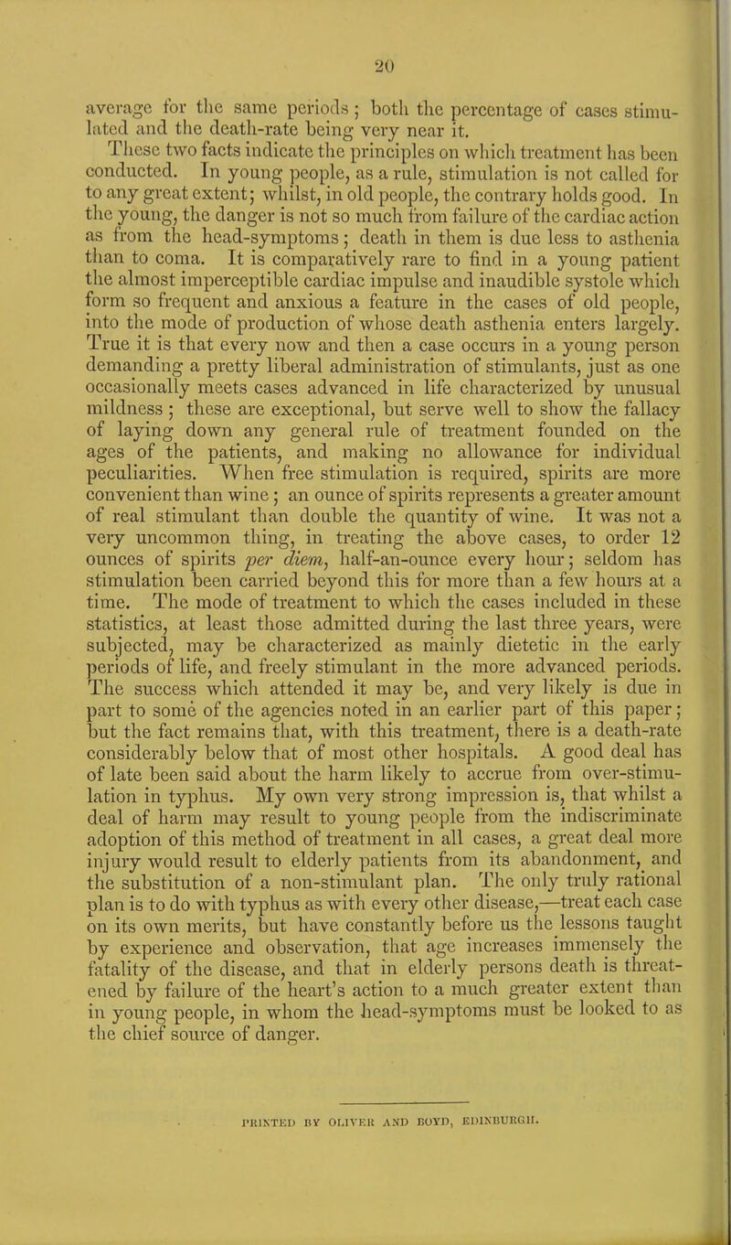 average for the same periods ; both the percentage of cases stimu- lated and the death-rate being very near it. These two facts indicate the principles on which treatment lias been conducted. In young people, as a rule, stimulation is not called for to any great extent; whilst, in old people, the contrary holds good. In the young, the danger is not so much from failure of the cardiac action as from the head-symptoms; death in them is due less to asthenia than to coma. It is comparatively rare to find in a young patient the almost imperceptible cardiac impulse and inaudible systole which form so frequent and anxious a feature in the cases of old people, into the mode of production of whose death asthenia enters largely. True it is that every now and then a case occurs in a young person demanding a pretty liberal administration of stimulants, just as one occasionally meets cases advanced in life characterized by unusual mildness ; these are exceptional, but serve well to show the fallacy of laying down any general rule of treatment founded on the ages of the patients, and making no allowance for individual peculiarities. When free stimulation is required, spirits are more convenient than wine; an ounce of spirits represents a greater amount of real stimulant than double the quantity of wine. It was not a very uncommon thing, in treating the above cases, to order 12 ounces of spirits per diem, half-an-ounce every hour; seldom has stimulation been carried beyond this for more than a few hours at a time. The mode of treatment to which the cases included in these statistics, at least those admitted during the last three years, were subjected, may be characterized as mainly dietetic in the early periods of life, and freely stimulant in the more advanced periods. The success which attended it may be, and very likely is due in part to some of the agencies noted in an earlier part of this paper; but the fact remains that, with this treatment, there is a death-rate considerably below that of most other hospitals. A good deal has of late been said about the harm likely to accrue from over-stimu- lation in typhus. My own very strong impression is, that whilst a deal of harm may result to young people from the indiscriminate adoption of this method of treatment in all cases, a great deal more injury would result to elderly patients from its abandonment, and the substitution of a non-stimulant plan. The only truly rational plan is to do with typhus as with every other disease,—treat each case on its own merits, but have constantly before us the lessons taught by experience and observation, that age increases immensely the fatality of the disease, and that in elderly persons death is threat- ened by failure of the heart’s action to a much greater extent than in young people, in whom the head-symptoms must be looked to as the chief source of danger. PRINTED HY OLIVER AND BOYD, EDINBURGH.