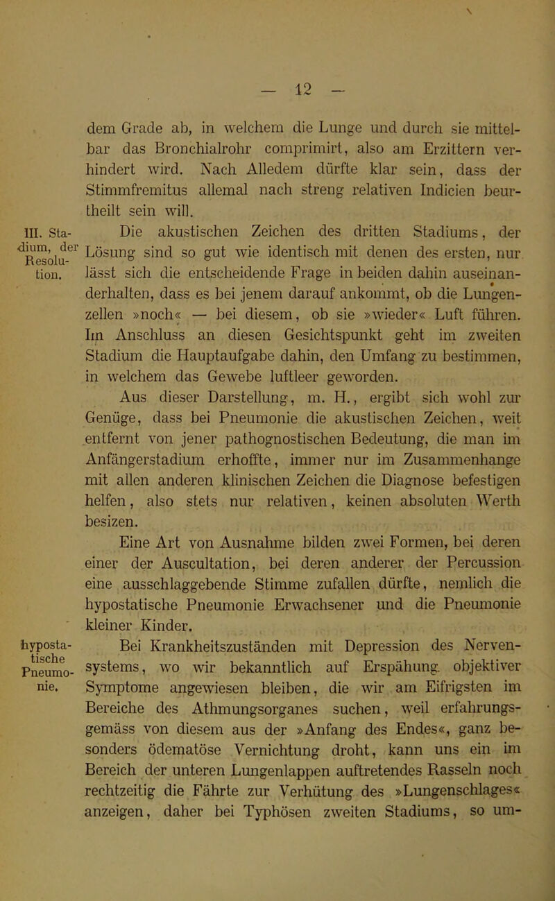 III. Sta- dium, der Resolu- tion. hyposta- tische Pneumo- nie. dem Grade ab, in welchem die Lunge und durch sie mittel- bar das Bronchialrohr comprimirt, also am Erzittern ver- hindert wird. Nach Alledem diirfte klar sein, dass der Stimmfremitus allemal nach streng relativen Indicien beur- theilt sein will. Die akustischen Zeichen des dritten Stadiums, der Losung sind so gut wie identisch mit denen des ersten, nur lasst sich die entscheidende Frage in beiden dahin auseinan- derhalten, dass es bei jenem darauf ankommt, ob die Lungen- zellen »noch« — bei diesem, ob sie »wieder« Luft fuhren. Iin Anschluss an diesen Gesichtspunkt geht im zweiten Stadium die Hauptaufgabe dahin, den Umfang zu bestimmen, in welchem das Gewebe luftleer geworden. Aus dieser Darstellung, m. H., ergibt sich wohl zur Geniige, dass bei Pneumonie die akustischen Zeichen, weit entfernt von jener pathognostischen Bedeutung, die man im Anfangerstadium erhoffte, immer nur im Zusammenhange mit alien anderen klinischen Zeichen die Diagnose befestigen helfen, also stets nur relativen, keinen absoluten Werth besizen. Eine Art von Ausnahme bilden zwei Formen, bei deren einer der Auscultation, bei deren anderer der Percussion eine ausschlaggebende Stimme zufallen diirfte, nemlich die hypostatische Pneumonie Erwachsener und die Pneumonie kleiner Kinder. Bei Krankheitszustanden mit Depression des Nerven- systems, wo wir bekanntlich auf Erspahung. objektiver Symptome angewiesen bleiben, die wir am Eifrigsten im Bereiche des Athmungsorganes suchen, weil erfahrungs- gemass von diesem aus der »Anfang des Endes«, ganz be- sonders odematose Vernichtung droht, kann uns ein im Bereich der unteren Lungenlappen auftretendes Rasseln noch rechtzeitig die Fahrte zur Verhiitung des »Lungenschlages« anzeigen, daher bei Typhosen zweiten Stadiums, so urn-