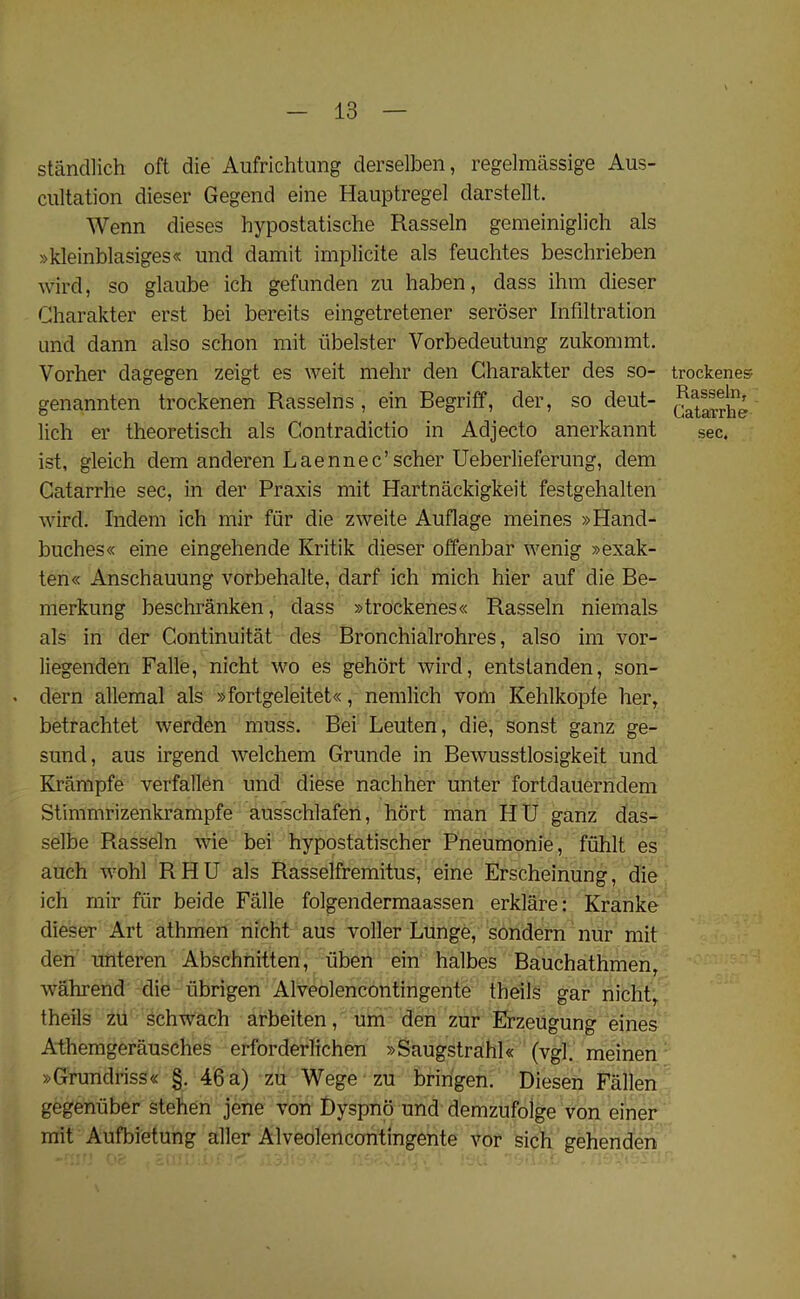 standlich oft die Aufrichtung derselben, regelmassige Aus- cultation dieser Gegend eine Hauptregel darstellt. Wenn dieses hypostatische Rasseln gemeiniglich als »kleinblasiges« und damit implicite als feuchtes beschrieben wird, so glaube ich gefunden zu haben, dass ihm dieser Charakter erst bei bereits eingetretener seroser Infiltration und dann also schon mit iibelster Vorbedeutung zukonnnt. Vorher dagegen zeigt es weit mehr den Charakter des so- genannten trockenen Rasselns , ein Regriff, der, so deut- lich er theoretisch als Contradictio in Adjecto anerkannt ist, gleich dem anderen Laennec’scher Ueberlieferung, dem Gatarrhe sec, in der Praxis mit Hartnackigkeit festgehalten wird. Indem ich mir fur die zweite Auflage meines »Hand- buches« eine eingehende Kritik dieser offenbar wenig »exak- ten« Anschauung vorbehalte, darf ich mich hier auf die Be- merkung beschranken, dass »trockenes« Rasseln niemals als in der Continuitat des Bronchialrohres, also im vor- liegenden Falle, nicht wo es gehort wird, entstanden, son- dern allemal als »fortgeleitet«, nemlich vom Kehlkopfe her, betrachtet werden muss. Bei Leuten, die, sonst ganz ge- sund, aus irgend welchem Grunde in Bewusstlosigkeit und Krampfe verfallfin und diese nachher unter fortdauernclem Stimmrizenkrampfe ausschlafen, hort man HU ganz das- selbe Rasseln wie bei hypostatischer Pneumonie, fuhlt es auch wohl RHU als R.asselfremitus, eine Erscheinung, die ich mir fiir beide Falle folgendermaassen erklare: Kranke dieser Art athmen nicht aus voller Lunge, sondern nur mit den unteren Abschnitten, iiben ein halbes Bauchathmen, wahrend die iibrigen Alveolencontingente theils gar nicht,. theils zu schwach arbeiten, um den zur Erzeugung eines Athemgerausches erforderlichen »Saugstrahl« (ygl. meinen »Grundriss« §. 46 a) zu Wege zu bringen. Diesen Fallen gegeniiber stehen jene von Dyspno und demzufolge von einer mit Aufbietung aller Alveolencontingente vor sich gehenden trockenes Rasseln, Gatarrhe sec.