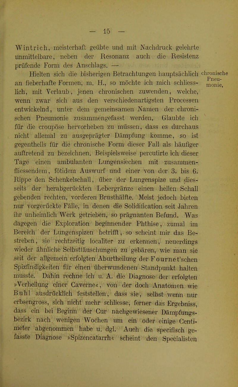 Wintrich, meisterhaft geiibte und mit Nachdruck gelehrte unmittelbare, neben der Resonanz auch die Resistenz priifende Form des Anschlags. — Hielten sicli die bisherigen Betrachtungen hauptsachlich chronische Pneu- an fieberhafte Formen, m. H., so mochte ich mich schliess- monie, lich, mit Verlaub, jenen chronischen zuwenden, welche, wenn zwar sich aus den verschiedenartigsten Processen entwickelnd, unter dem gemeinsamen Namen der chroni- schen Pneumonie zusammengefasst werden. Glaubte ich fiir die croupose hervorheben zu miissen, dass es durehaus nicht allemal zu ausgepragter Dampfung komme, so ist gegentheils fiir die chronische Form clieser Fall als haufiger auftretend zu bezeichnen. Beispielsweise percutirte ich dieser Tage einen ambulanten Lungensiechen mit zusammen- fliessendem, fotidem Auswurf und einer von der 3. bis 6. Rippe den Schenkelschall, liber der Lungenspize und dies- seits der herabgeruckten Lebergranze einen hellen Schall gebenden rechten, vorderen Brusthalfte. Meist jedoch bieten nur vorgeriickte Falle, in denen die Solidification seit Jahren ihr unheimlich Werk getrieben, so pragnanten Befuncl. Was dagegen die Exploration beginnender Phthise, zumal im Bereich der Lungenspizen betrifft, so scheint mir das Be- streben, sie rechtzeitig localiter zu erkennen, neuerdings wieder ahnliche Selbsttauschungen zu gebaren, wie man sie seit der allgemein erfolgten Aburtheilung der Fournet’schen Spizfm.digkeiten fiir einen iiberwundenen Standpunkt halten musste. Dahin rechne ich u. A. die Diagnose der erfolgten »Verheilung einer Gaverne«, von der doch Anatomen wie Buhl ausdriicklich feststellen, dass sie, selbst wenn nur erbsengross, sich nicht mehr schliesse, ferner das Ergebniss, dass ein bei Beginn der Cur nachgewiesener Dampfungs- bezirk nach wenigen Wochen um ein oder einige Centi- meter abgenommen habe u. dgl. Auch die specifisch ge- fasste Diagnose »Spizencatarrh« scheint den Specialisten