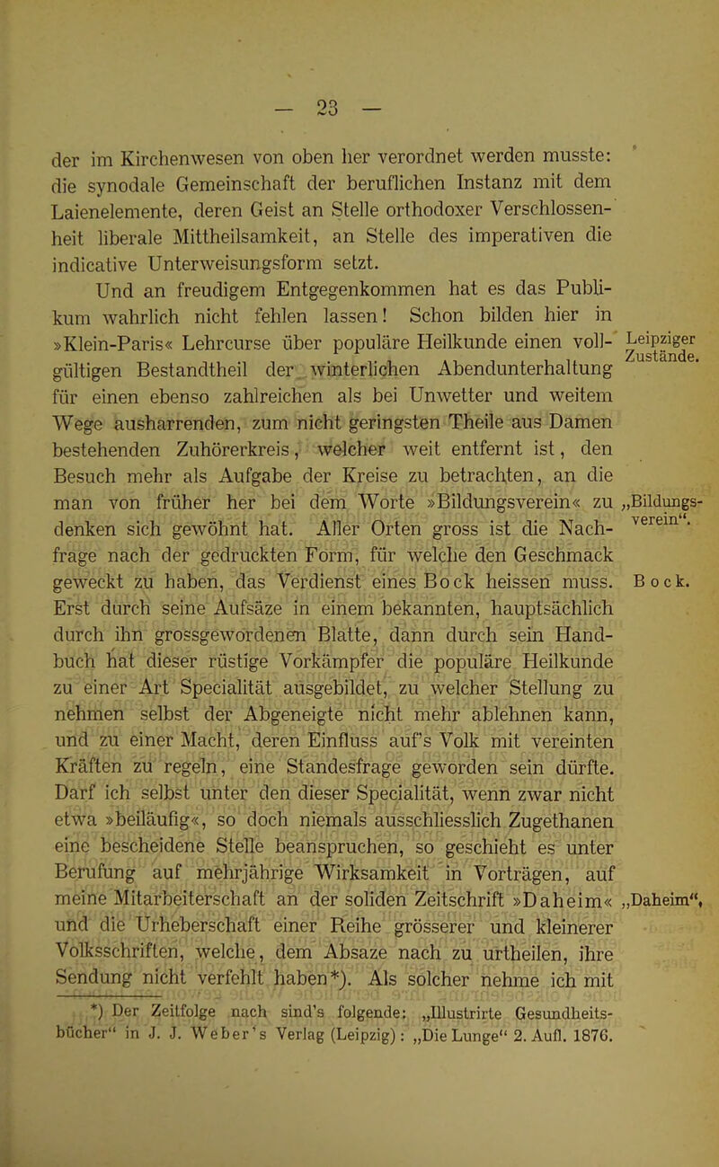 der im Kirchenwesen von oben her verordnet werden musste: die synodale Gemeinschaft der beruflichen Instanz mit dem Laienelemente, deren Geist an Stelle orthodoxer Verschlossen- heit liberale Mittheilsamkeit, an Stelle des imperativen die indicative Unterweisungsform setzt. Und an freudigem Entgegenkommen hat es das Publi- kum wahrlich nicht fehlen lassen! Schon bilden hier in »Klein-Paris« Lehrcurse iiber populare Heilkunde einen voll- giiltigen Bestandtheil der winterlichen Abendunterhaltung fur einen ebenso zahlreichen als bei Unwetter und weitem Wege ausharrenden, zum nicht geringsten Theile aus Damen bestehenden Zuhorerkreis, welcher weit entfernt ist, den Besuch mehr als Aufgabe der Kreise zu betrachten, an die man von friiher her bei dem Worte »Bildimgsverein« zu denken sich gewohnt hat. Aller Orten gross ist die Nach- frage nach der gedruckten Form, fiir welche den Geschmack geweckt zu haben, das Verdienst eines Bock heissen muss. Erst durch seine Aufsaze in einern bekannten, hauptsachlich durch ihn grossgewordenen Blatte, dann durch sein Hand- / buch hat dieser riistige Vorkampfer die populare Heilkunde zu einer Art Specialitat ausgebildet, zu welcher Stellung zu nehmen selbst der Abgeneigte nicht mehr ablehnen kann, und zu einer Macht, deren Einfluss auf’s Volk mit vereinten Kraften zu regeln, eine Standesfrage geworden sein diirfte. Darf ich selbst unter den dieser Specialitat, wenn zwar nicht etwa »beilaufig«, so doch niemals ausschliesslich Zugethanen eine bescheidene Stelle beanspruchen, so geschieht es unter Berufung auf mehrjahrige Wirksamkeit in Vortragen, auf meine Mitarbeiterschaft an der soliden Zeitschrift »Daheim« und die Urheberschaft einer R.eihe grosserer und kleinerer Volksschriften, welche, dem Absaze nach zu urtheilen, ihre Sendung nicht verfehlt haben*). Als solcher nehme ich mit *) Der Zeitfolge nach sind’s folgende: „Illustrirte Gesundheits- bucher in J. J. Weber’s Verlag (Leipzig): „Die Lunge 2. Aufl. 1876. Leipziger Zustande. „Bildungs- verein. Bock. ,,Daheim“,