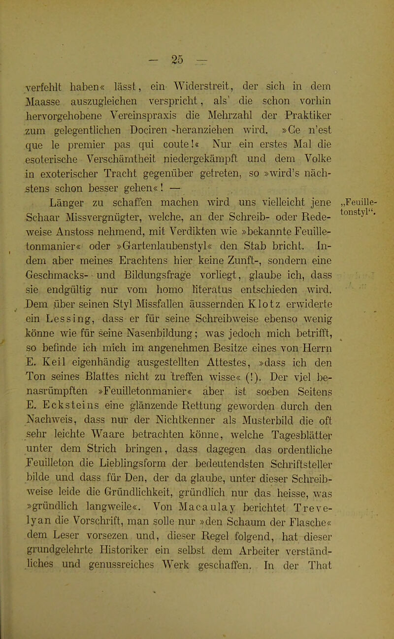 verfehlt haben« lasst, ein Widerstreit, der sich in dcm Maasse auszugleichen verspricht, als' die schon vorhin hervorgehobene Vereinspraxis die Mehrzahl der Praktiker zum gelegentlichen Dociren 'heranziehen wird. »Ce n’est que le premier pas qui coute!« Nur ein erstes Mai die esoterische Verschamtheit niedergekampft und dem Volke in exoterischer Tracht gegeniiber getreten, so »wird’s nach- stens schon besser gehen«! — Langer zu schaffen machen wird uns vielleicht jene Schaar Missvergniigter, welche, an der Schreib- oder Rede- weise Anstoss nehmend, mit Verdikten wie »bekannte Feuille- tonmanier« oder »Gartenlaubenstyl« den Stab bricht. In- dem aber meines Erachtens hier keine Zunft-, sondern eine Geschmacks- und Bildungsfrage vorliegt, glaube ich, dass sie endgtiltig nur vom homo literatus entschieden wird. Dem fiber seinen Styl Missfallen aussernden Klotz erwiderte ein Lessing, dass er fur seine Schreibweise ebenso wenig konne wie fur seine Nasenbildung; was jedoch mich betrifft, so befinde ich mich im angenehmen Besitze eines von Herrn E. Keil eigenhandig ausgestellten Attestes, »dass ich den Ton seines Blattes nicht zu 'treffen wisse« (!). Der vjel be- nasriimpften »Feuilletonmanier« aber ist soeben Seitens E. Ecksteins eine glanzende Rettung geworden durch den Nachweis, dass nur der Nichtkenner als Musterbild die oft sehr leichte Waare betrachten konne, welche Tagesblatter unter dem Strich bringen, dass dagegen das ordentliche Feuilleton die Lieblingsform der bedeutendsten Schriftsteller bilde und dass fur Den, der da glaube, unter dieser Schreib- weise leide die Griindlichkeit, griindlich nur das heisse, was »griindlich langweile«. Von Macaulay berichtet Treve- lyan die Vorschrift, man solle nur »den Schaum der Flasche« dem Leser vorsezen und, dieser Regel folgend, hat dieser grundgelehrte Historiker ein selbst dem Arbeiter verstand- liches und genussreiches Werk geschaffen. In der That ,,Feuille tonstyl“