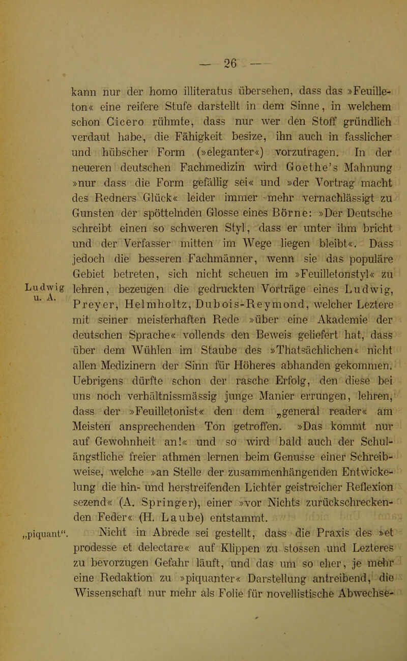 kann nur der homo illiterates iibersehen, dass das »Feuille- ton« eine reifere Stufe darstellt in dem Sinne, in welchem schon Cicero riihmte, dass nur wer den Stoff griindlich verdant habe, die Fahigkeit besize, ihn auch in fasslicher und hiibscher Form (»eleganter«) vorzutragen. In der neueren deutschen Fachmedizin wird Goethe’s Mahnung »nur dass die Form gefallig sei« und »der Yortrag macht des Redners Gliick« leider immer -mehr vernachlassigt zu Gunsten der spottelnden Glosse eines Borne: »Der Deutsche schreibt einen so schweren Styl, dass er unter ihm bricht und der Verfasser mitten im Wege liegen bleibt«. Dass jedoch die besseren Fachmanner, wenn sie das populare Gebiet betreten, sich nicht scheuen im »Feuilletonstyl« zu Ludwig lehren, bezeugen die gedruckten Vortnige eines Ludwig, u» A. Preyer, Helmholtz, Dubois-Reymond, welcher Leztere mit seiner meisterhaften Rede »iiber eine Akademie der deutschen Sprache« vollends den Beweis geliefert hat, dass iiber dem Wiihlen im Staube des »Thatsachlichen« nicht alien Medizinern der Sinn fiir Hoheres abhanden gekommen. Uebrigens diirfte schon der rasche Erfolg, den diese bei uns noch verhaltnissmassig junge Manier errungen, lehren, dass der »Feuilletonist« den dem ^general reader« am Meisten ansprechenden Ton getroffen. »Das kommt nur auf Gewohnheit an!« und so wird bald auch der Schul- angstliche freier athmen lernen beim Genusse einer Schreib- weise, welche »an Stelle der zusammenhangenden Entwicke- lung die hin- und herstreifenden Lichter geistreicher Reflexion sezend« (A. Springer), einer »vor Nichts zuruckschrecken- den Feder« (H. Laube) entstammt. „piquant“. Nicht in Abrede sei gestellt, dass die Praxis des »et prodesse et delectare« auf Klippen zu stossen und Lezteres zu bevorzugen Gefahr lauft, und das um so eher, je mehr eine Redaktion zu »piquanter« Darstellung antreibend, die Wissenschaft nur mehr als Folie fiir novellistische Abwechse-