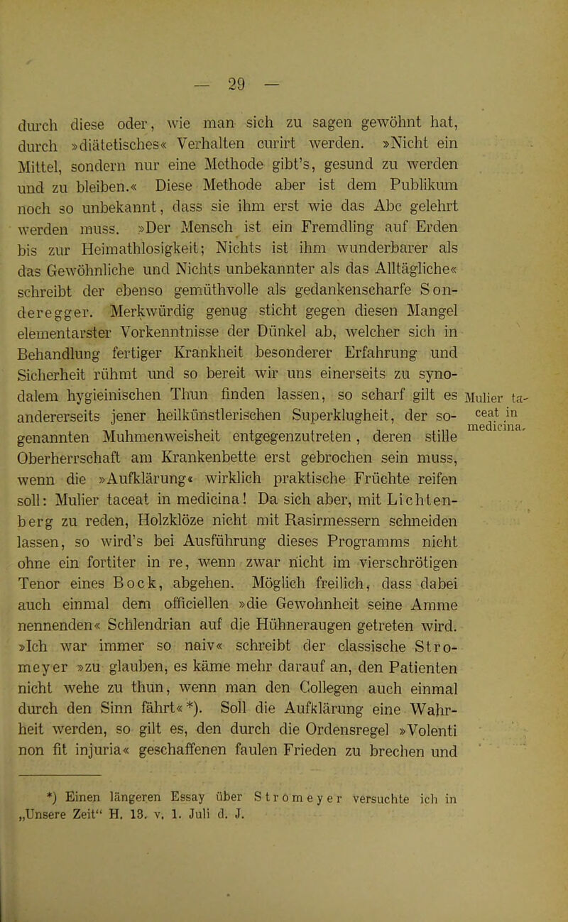 durch diese oder, wie man sich zu sagen gewohnt hat, durch »diatetisches« Verhalten curirt werden. »Nicht ein Mittel, sondern nur eine Methode gibt’s, gesund zu werden nnd zu bleiben.« Diese Methode aber ist dem Publikum noch so unbekannt, dass sie ihm erst wie das Abe gelehrt werden muss. »Der Mensch ist ein Fremdling auf Erden bis zur Heimathlosigkeit; Nichts ist ihm wunderbarer als das Gewohnliche und Nichts unbekannter als das Alltagliche« schreibt der ebenso gemuthvolle als gedankenseharfe Son- deregger. Merkwiirdig genug sticht gegen diesen Mangel elementarster Vorkenntnisse der Diinkel ab, welcher sich in Behandlung fertiger Ivrankheit besonderer Erfahrung und Sicherheit riihmt und so bereit wir uns einerseits zu syno- dalem hygieinischen Thun finden lassen, so scharf gilt es Mulier ta- andererseits jener heilkiinstlerischen Superklugheit, der so- ceat in genannten Muhmenweisheit entgegenzutreten, deren stille Oberherrschaft am Krankenbette erst gebrochen sein muss, wenn die »Aufklarung« wirklich praktische Friichte reifen soil: Mulier taceat in medicinal Da sich aber, mit Lichten- berg zu reden, Holzkloze nicht mit Rasirmessern schneiden lassen, so wird’s bei Ausfiihrung dieses Programms nicht ohne ein fortiter in re, wenn zwar nicht im vierschrotigen Tenor eines Bock, abgehen. Moglich freilich, dass dabei auch einmal dem officiellen »die Gewohnheit seine Amme nennenden« Schlendrian auf die Hiihneraugen getreten wird. »Ich war immer so naiv« schreibt der classische St.ro- meyer »zu glauben, es kame mehr darauf an, den Patienten nicht welie zu thun, wenn man den Collegen auch einmal durch den Sinn fahrt« *). Soli die Aufklarung eine Wahr- heit werden, so gilt es, den durch die Ordensregel »Volenti non fit injuria« geschaffenen faulen Frieden zu brechen und *) Einen langeren Essay iiber Stromeyer versuchte icli in „Unsere Zeit“ H. 13. v. 1. Juli d. J.