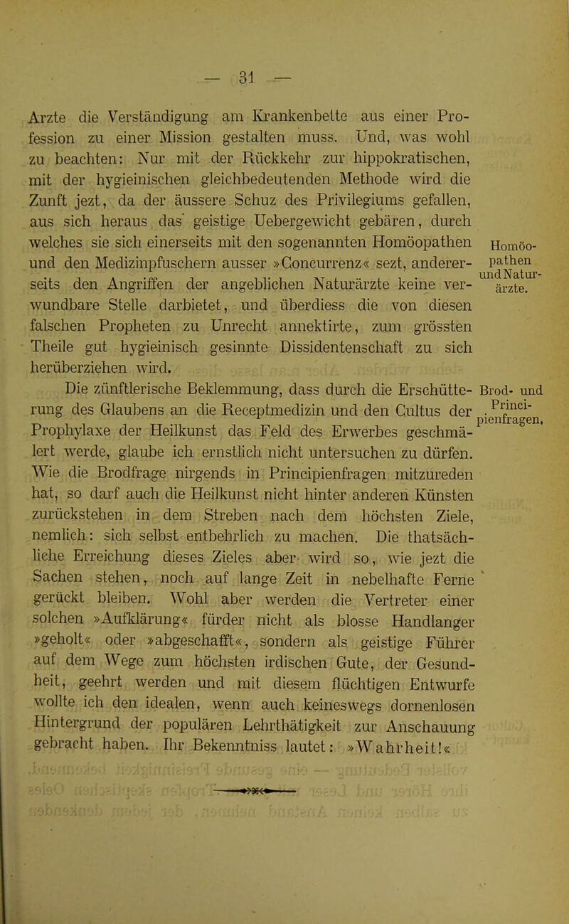 Arzte die Verstandigung am Krankenbelte aus einer Pro- fession zu einer Mission gestalten muss. Und, was wohl zu beachten: Nur mit der Ruckkehr zur hippokratischen, mit der hygieinischen gleichbedeutenden Methode wird die Zunft jezt, da der aussere Sehuz des Privilegiums gefallen, aus sich heraus das’ geistige Uebergewicht gebaren, durch welches sie sich einerseits mit den sogenannten Homoopathen Homoo- und den Medizinpfuschern ausser »Goncurrenz« sezt, anderer- seits den Angriffen der angeblichen Naturarzte keine ver- arzte. wundbare Stelle darbietet, und iiberdiess die von diesen falschen Propheten zu Unrecht annektirte, zum grossten Theile gut hygieinisch gesinnte Dissidentenschaft zu sich heriiberziehen wird. Die ziinftlerische Beklemmung, dass durch die Erschiitte- Brod- und rung des Glaubens an die Receptmedizin und den Gultus der pjenfragen Prophylaxe der Heilkunst das Feld des Erwerbes geschma- lert werde, glaube ich ernstlich nicht untersuchen zu dtirfen. Wie die Brodfrage nirgends in Principienfragen mitzureden hat, so darf auch die Heilkunst nicht hinter anderen Kiinsten zuriickstehen in dem Streben nach deni hochsten Ziele, nemlich: sich selbst entbehrlich zu maclien. Die thatsach- liclie Erreichung dieses Zieles aber wird so, wie jezt die Sachen stehen, noch auf lange Zeit in nebelhaf'te Feme geriickt bleiben. Wohl aber werden die Vertreter einer solchen »Aufklarung« furder nicht als blosse Handlanger »geholt« oder »abgeschafft«, sondern als geistige Euhrer auf dem Wege zum hochsten irdischen Gute, der Gesund- heit, geehrt werden und mit diesem fliichtigen Entwurfe wollte ich den idealen, wenn auch keineswegs dornenlosen Hintergrund der popularen Lehrthatigkeit zur Anschauung gebracht haben. Ihr Bekenntniss lautet: »Wahrheit!«