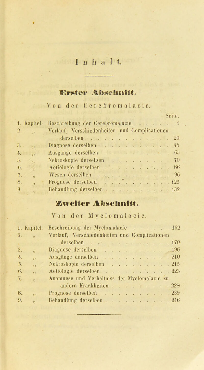 Erster Ahsclmftt« Von der C e r e b r o m a 1 a c i e. Seile. 1. Kapitel. Beschreibung der Cerebromalacie 1 2. „ Verlauf, Verschiedenheiten und Complicationen derselben 20 3. Diagnose derselben 44 4. „ Ausgänge derselben -. . 65 5. „ Nekroskopie derselben 70 6. ,, Aetiologie derselben 86 7. „ Wesen derselben . . 96 8. „ Prognose derselben . . . * 125 9. „ Behandlung derselben . 132 Zweiter Ali schnitt« Von der M y e 1 o m a 1 a c i e. 1. Kapitel. Beschreibung der Myelomalacie 162 2. „ Verlauf, Verschiedenheiten und Complicationen derselben 170 3. „ Diagnose derselben 196 4. „ Ausgänge derselben 210 5. „ Nekroskopie derselben 215 6. „ Aetiologie derselben 223 7. ,, Anamnese und Verhältniss der Myelomalacie zu andern Krankheiten 228 8. „ Prognose derselben 239 9. „ Behandlung derselben 246