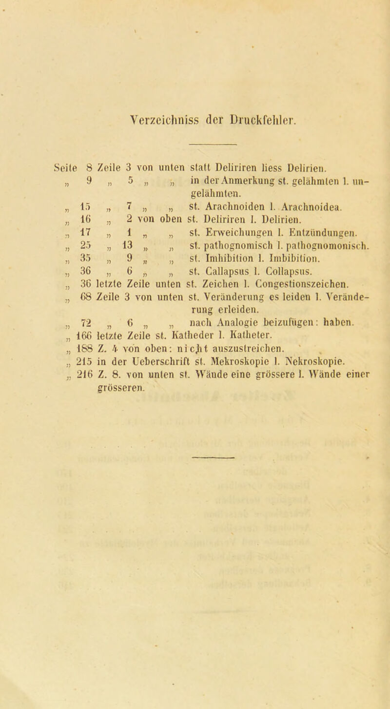 Verzeichniss der Druckfehler. Seite 8 Zeile 3 von unten statt Deliriren liess Delirien. 77 9 77 5 77 77 in der Anmerkung st. gelähmten 1. un- gelähmten. 77 15 77 7 77 77 st. Arachnoiden 1. Arachnoidea. 37 16 n 2 von oben st. Deliriren 1. Delirien. :) 17 77 1 77 )> st. Erweichungen 1. Entzündungen. 77 25 77 13 » 37 st. pathognomisch 1. pathognomonisch. » 35 77 9 » 77 st. Imbibition 1. Imbibition. 5) 36 77 6 77 77 st. Callapsus 1. Collapsus. 77 36 letzte Zeile unten st. Zeichen 1. Congestionszeichen. 7} 68 Zeile 3 von unten st. Veränderung es leiden 1. Verände- rung erleiden. 77 72 77 6 V 77 nach Analogie beizufügen: haben. 166 letzte Zeile st. Katheder 1. Katheter. 188 Z. 4 von oben: nicjit auszustreichen. 215 in der Ueberschrift st. Mekroskopie 1. Nekroskopie. 216 Z. 8. von unten st. Wände eine grössere 1. Wände einer grösseren.