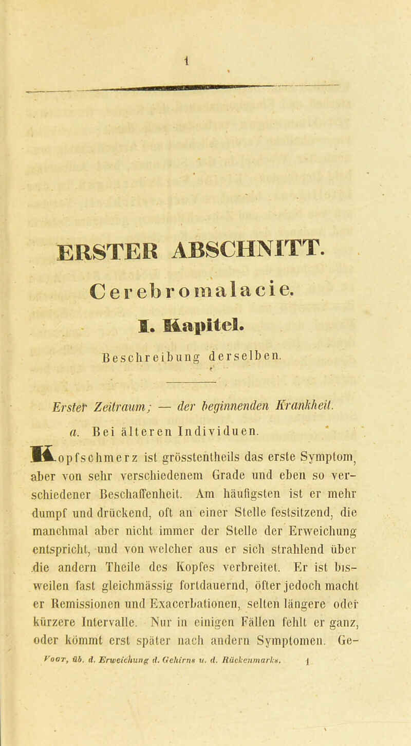 ERSTEH ABSCHNITT. C e r eb r o m a 1 a c i e. I. Küpltel. Beschreibung derselben. Erster Zeitraum; — der beginnenden Krankheit. a. Bei älteren Individuen. H opfschmerz ist grösstentheils das erste Symptom, aber von sehr verschiedenem Grade und eben so ver- schiedener Beschaffenheit. Am häufigsten ist er mehr dumpf und drückend, oft an einer Stelle festsitzend, die manchmal aber nicht immer der Stelle der Erweichung entspricht, und von welcher aus er sich strahlend über die andern Theile des Kopfes verbreitet. Er ist bis- weilen fast gleichmässig fortdauernd, öfter jedoch macht er Remissionen und Exacerbationen, selten längere oder kürzere Intervalle. Nur in einigen Fällen fehlt er ganz, oder kömmt erst später nach andern Symptomen. Ge- Vogt, üb. d. Erweichung <1. Gehirn« u. d. Rückenmarks. ]