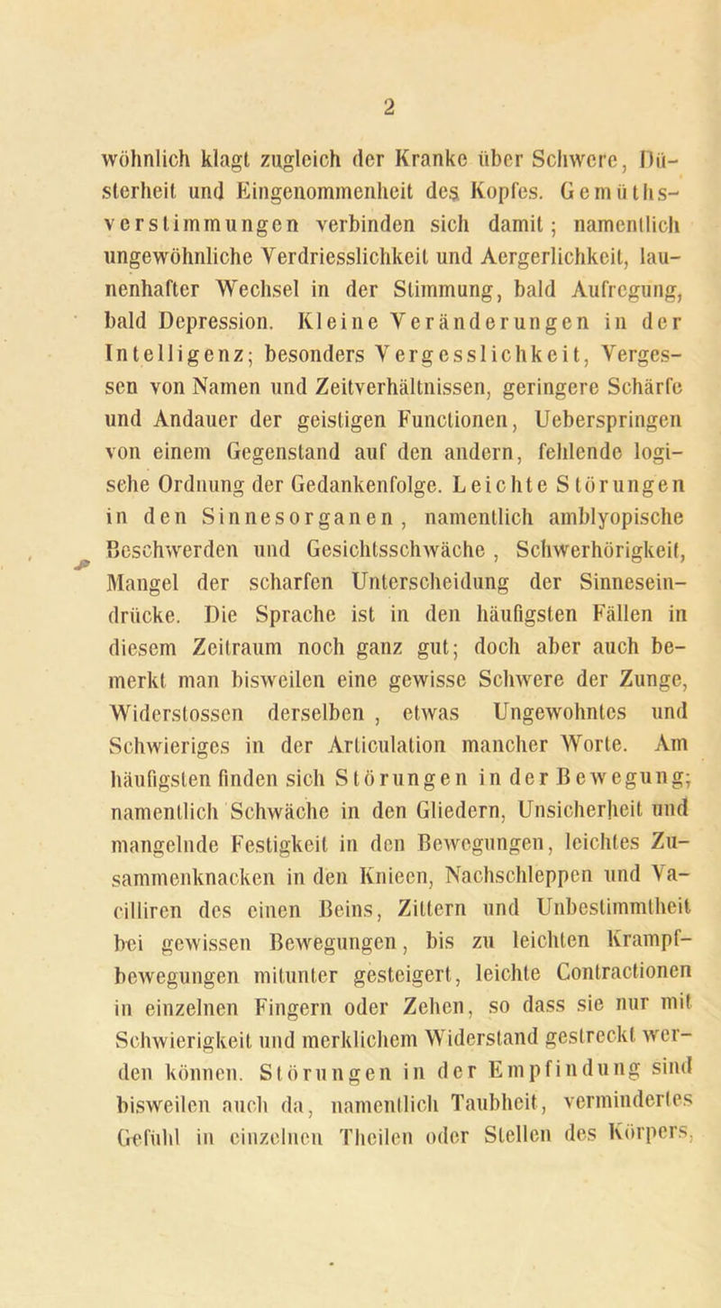 wohnlich klagt zugleich der Kranke über Schwere, Dü- sterheit und Eingenommenheit des Kopfes. Gemüths- verstimmungen verbinden sich damit; namenllich ungewöhnliche Verdriesslichkeil und Acrgerlichkeit, lau- nenhafter Wechsel in der Stimmung, bald Aufregung, bald Depression. Kleine Veränderungen in der Intelligenz; besonders Yergcsslichkeit, Verges- sen von Namen und Zeitverhältnissen, geringere Schärfe und Andauer der geistigen Functionen, Ueberspringen von einem Gegenstand auf den andern, fehlende logi- sche Ordnung der Gedankenfolge. Leichte Störungen in den Sinnesorganen, namentlich amblyopische Beschwerden und Gesichtsschwäche , Schwerhörigkeit, Mangel der scharfen Unterscheidung der Sinnesein- drücke. Die Sprache ist in den häufigsten Fällen in diesem Zeitraum noch ganz gut; doch aber auch be- merkt man bisweilen eine gewisse Schwere der Zunge, Widerstossen derselben , etwas Ungewohntes und Schwieriges in der Articulation mancher Worte. Am häufigsten finden sich Störungen inderBewegung; namentlich Schwäche in den Gliedern, Unsicherheit und mangelnde Festigkeit in den Bewegungen, leichtes Zu- sammenknacken in den Knieen, Nachschleppen und \a- eillircn des einen Beins, Zittern und Unbestimmtheit bei gewissen Bewegungen, bis zu leichten Krampf- bewegungen mitunter gesteigert, leichte Contractionen in einzelnen Fingern oder Zehen, so dass sie nur mit Schwierigkeit und merklichem Widerstand gestreckt wer- den können. Störungen in der Empfindung sind bisweilen auch da, namentlich Taubheit, vermindertes Gefühl in einzelnen Thcilen oder Stellen des Körpers,