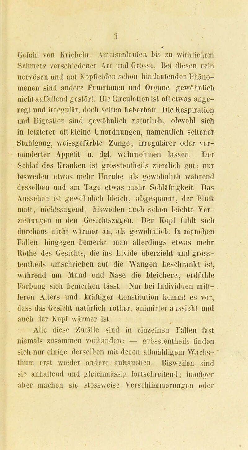 Gefühl von Kricbcln, Ameisenlaufen bis zu wirklichem Schmerz verschiedener Art und Grösse. Bei diesen rein nervösen und auf Kopfleiden schon hindeutenden Phäno- menen sind andere Functionen und Organe gewöhnlich nicht auffallend gestört. Die Circulation ist oft etwas ange- regt und irregulär, doch selten fieberhaft. Die Respiration und Digestion sind gewöhnlich natürlich, obwohl sich in letzterer oft kleine Unordnungen, namentlich seltener Stuhlgang, weissgefärbte Zunge, irregulärer oder ver- minderter Appetit u. dgl. wahrnehmen lassen. Der Schlaf des Kranken ist grösstentheils ziemlich gut; nur bisweilen etwas mehr Unruhe als gewöhnlich während desselben und am Tage etwas mehr Schläfrigkeit. Das Aussehen ist gewöhnlich bleich, abgespannt, der Blick matt, nichtssagend; bisweilen auch schon leichte Ver- ziehungen in den Gesichtszügen. Der Kopf fühlt sich durchaus nicht wärmer an, als gewöhnlich. In manchen Fällen hingegen bemerkt man allerdings etwas mehr Röthe des Gesichts, die ins Livide überzieht und gröss- tentheils umschrieben auf die Wangen beschränkt ist, während um Mund und Nase die bleichere, erdfahle Färbung sich bemerken lässt. Nur bei Individuen mitt- leren Alters und kräftiger Constitution kommt es vor, dass das Gesicht natürlich röther, animirter aussieht und auch der Kopf wärmer ist. Alle diese Zufälle sind in einzelnen Fällen fast niemals zusammen vorhanden; — grösstentheils finden sich nur einige derselben mit deren allmähligem Wachs- thum erst wieder andere auftauchen. Bisweilen sind sie anhaltend und gleichmässig fortschreitend; häufiger aber machen sie stossweise Verschlimmerungen oder