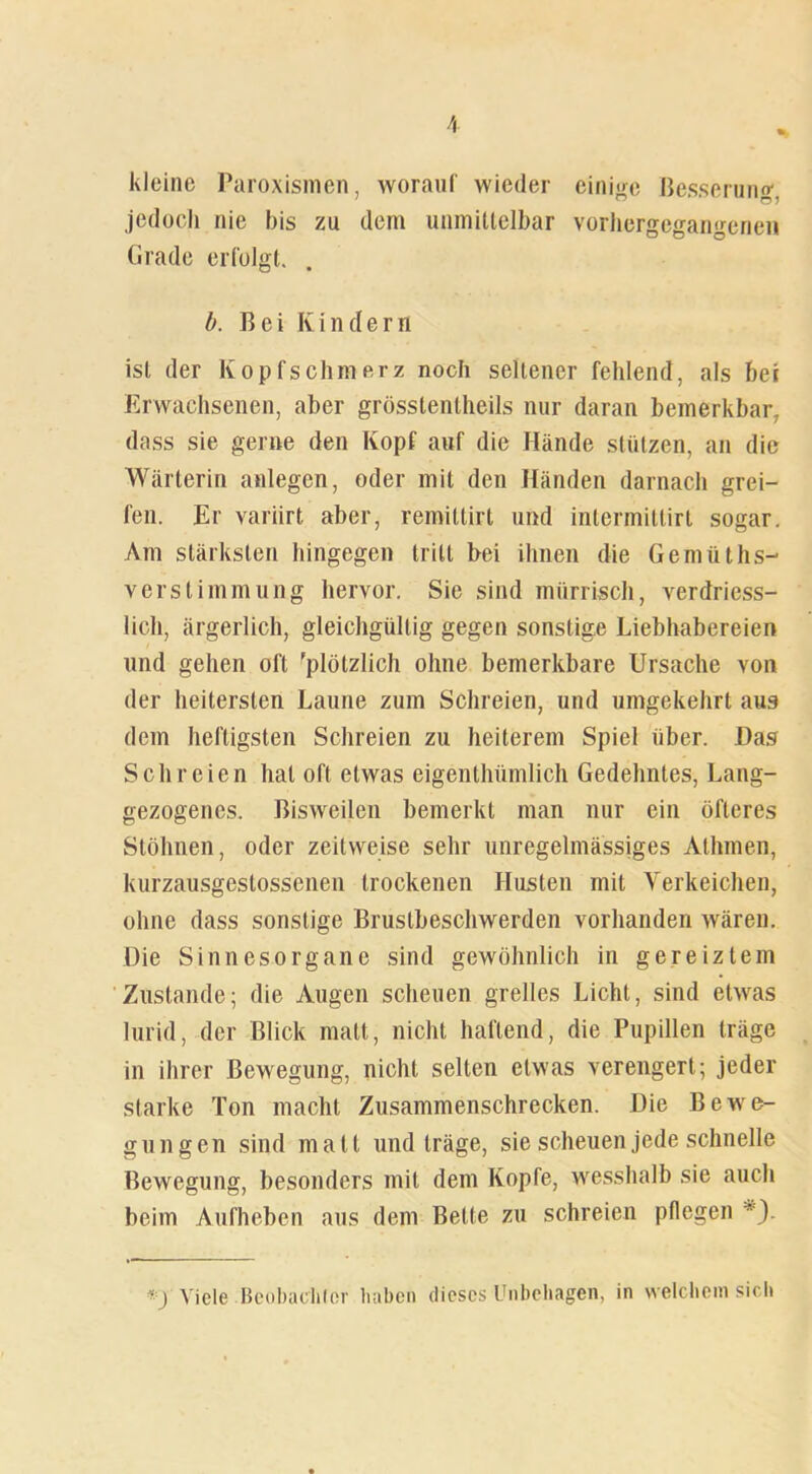 kleine Paroxismen, worauf wieder einige Besserung jedoch nie bis zu dem unmittelbar vorhergcgangenen Grade erfolgt. b. Bei Kindern ist der Kopfschmerz noch seltener fehlend, als bei Erwachsenen, aber grösstentheils nur daran bemerkbar, dass sie gerne den Kopf auf die Hände stützen, an die Wärterin anlegcn, oder mit den Händen darnach grei- fen. Er variirt aber, remittirl und intermitlirt sogar. Am stärksten hingegen tritt bei ihnen die Gemüths- verstimmung hervor. Sie sind mürrisch, verdriess- licli, ärgerlich, gleichgültig gegen sonstige Liebhabereien lind gehen oft 'plötzlich ohne bemerkbare Ursache von der heitersten Laune zum Schreien, und umgekehrt aus dem heftigsten Schreien zu heiterem Spiel über. Das Schreien hat oft etwas eigenthümlich Gedehntes, Lang- gezogenes. Bisweilen bemerkt man nur ein öfteres Stöhnen, oder zeitweise sehr unregelmässiges Athmen, kurzausgeslossenen trockenen Husten mit Yerkeichen, ohne dass sonstige Brustbeschwerden vorhanden wären. Die Sinnesorgane sind gewöhnlich in gereiztem Zustande; die Augen scheuen grelles Licht, sind etwas lurid, der Blick malt, nicht haftend, die Pupillen träge in ihrer Bewegung, nicht selten etwas verengert; jeder starke Ton macht Zusammenschrecken. Die Bewe- gungen sind matt und träge, sie scheuen jede schnelle Bewegung, besonders mit dem Kopfe, wesshalb sie auch beim Aufheben aus dem Bette zu schreien pflegen *). *)• Viele Beobachter haben dieses Unbehagen, in welchem sich