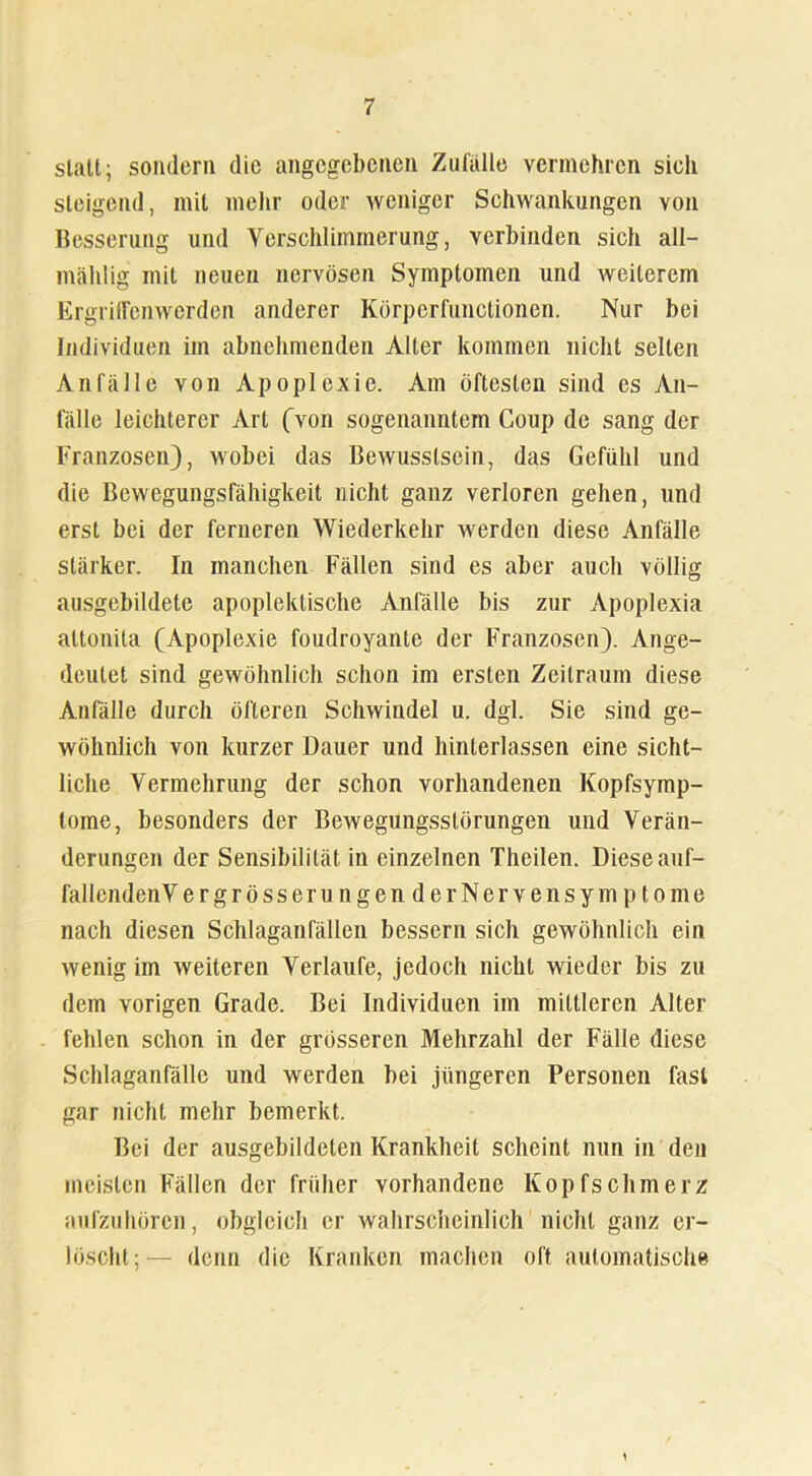 statt; sondern die angegebenen Zufälle vermehren sich steigend, mit mehr oder weniger Schwankungen von Besserung und Verschlimmerung, verbinden sich all- mählig mit neuen nervösen Symptomen und weiterem Ergriffenwerden anderer Körperfunctionen. Nur bei Individuen im abnehmenden Aller kommen nicht selten Anfälle von Apoplexie. Am öftesten sind es An- fälle leichterer Art (Aon sogenanntem Coup de sang der Franzosen), wobei das Bewusstsein, das Gefühl und die Bewegungsfähigkeit nicht ganz verloren gehen, und erst bei der ferneren Wiederkehr werden diese Anfälle stärker. In manchen Fällen sind es aber auch völlig ausgebildete apoplektische Anfälle bis zur Apoplexia altonita (Apoplexie foudroyante der Franzosen). Ange- deutet sind gewöhnlich schon im ersten Zeitraum diese Anfälle durch öfteren Schwindel u. dgl. Sie sind ge- wöhnlich von kurzer Dauer und hinterlassen eine sicht- liche Vermehrung der schon vorhandenen Kopfsymp- lome, besonders der Bewegungsstörungen und Verän- derungen der Sensibilität in einzelnen Theilen. Diese auf- fallcndenVergrösseru ngen derNervensymptome nach diesen Schlaganfällen bessern sich gewöhnlich ein wenig im weiteren Verlaufe, jedoch nicht wieder bis zu dem vorigen Grade. Bei Individuen im mittleren Alter fehlen schon in der grösseren Mehrzahl der Fälle diese Schlaganfälle und werden bei jüngeren Personen fast gar nicht mehr bemerkt. Bei der ausgebildeten Krankheit scheint nun in den meisten Fällen der früher vorhandene Kopfschmerz aufzuhören, obgleich er wahrscheinlich nicht ganz er- löscht;— denn die Kranken machen oft automatische