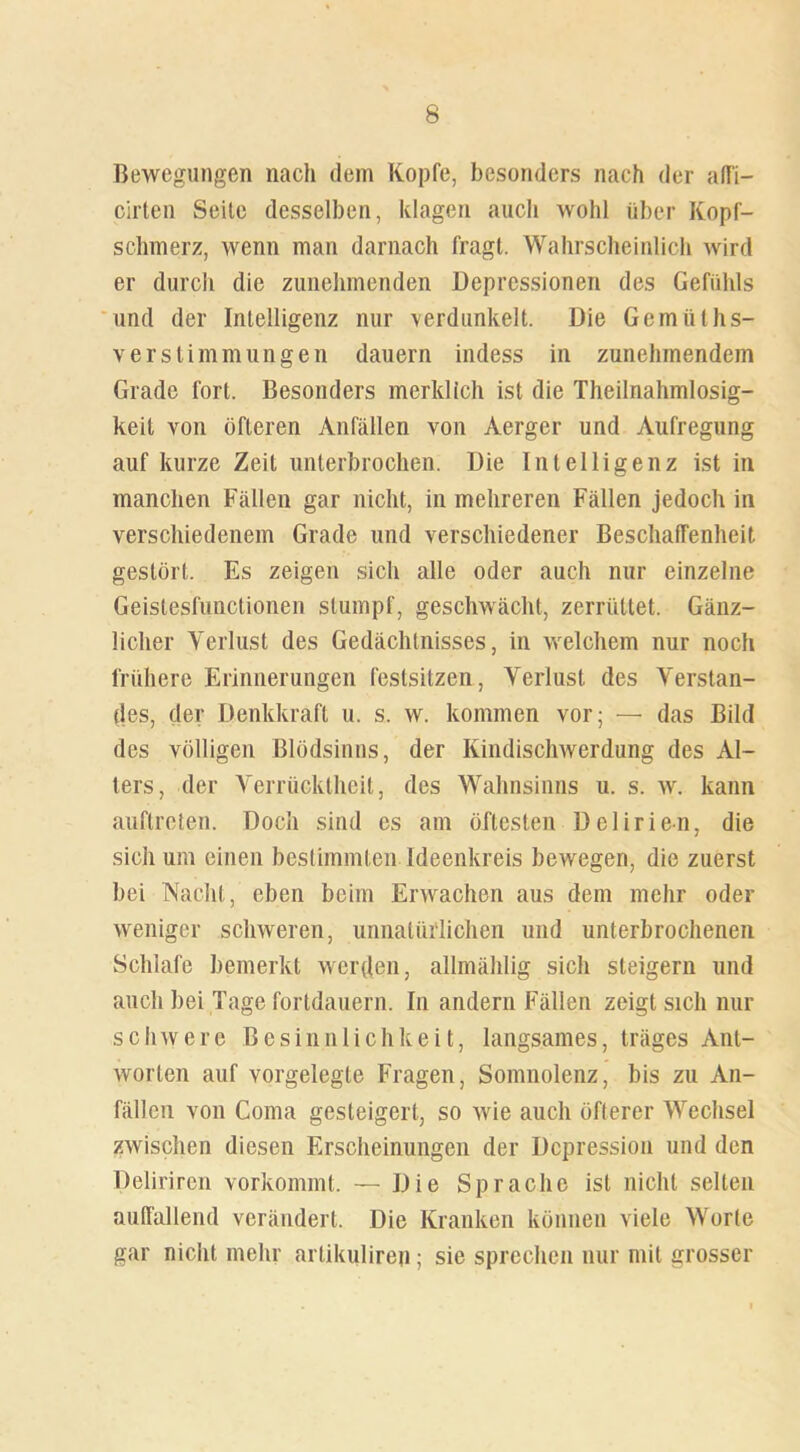 Bewegungen nach dem Kopfe, besonders nach der alfi- cirten Seite desselben, klagen auch wohl über Kopf- schmerz, wenn man darnach fragt. Wahrscheinlich wird er durch die zunehmenden Depressionen des Gefühls und der Intelligenz nur verdunkelt. Die Gemiiths- verStimmungen dauern indess in zunehmendem Grade fort. Besonders merklich ist die Theilnahmlosig- keit von öfteren Anfällen von Aerger und Aufregung auf kurze Zeit unterbrochen. Die Intelligenz ist in manchen Fällen gar nicht, in mehreren Fällen jedoch in verschiedenem Grade und verschiedener Beschaffenheit gestört. Es zeigen sich alle oder auch nur einzelne Geistesfunctionen stumpf, geschwächt, zerrüttet. Gänz- licher Verlust des Gedächtnisses, in welchem nur noch frühere Erinnerungen festsitzen, Verlust des Verstan- des, der Denkkraft u. s. w. kommen vor; — das Bild des völligen Blödsinns, der Kindischwerdung des Al- ters, der Verrücktheit, des Wahnsinns u. s. w. kann auftreten. Doch sind cs am öftesten Delirien, die sich um einen bestimmten Ideenkreis bewegen, die zuerst bei Nacht, eben beim Erwachen aus dem mehr oder weniger schweren, unnatürlichen und unterbrochenen Schlafe bemerkt werden, allmählig sich steigern und anch bei Tage fortdauern. In andern Fällen zeigt sich nur schwere Besinnlichkeit, langsames, träges Ant- worten auf vorgelegte Fragen, Somnolenz, bis zu An- fällen von Coma gesteigert, so wie auch öfterer Wechsel zwischen diesen Erscheinungen der Depression und den Delirircn vorkommt. — Die Sprache ist nicht selten auffallend verändert. Die Kranken können viele Worte gar nicht mehr artikuliren; sie sprechen nur mit grosser