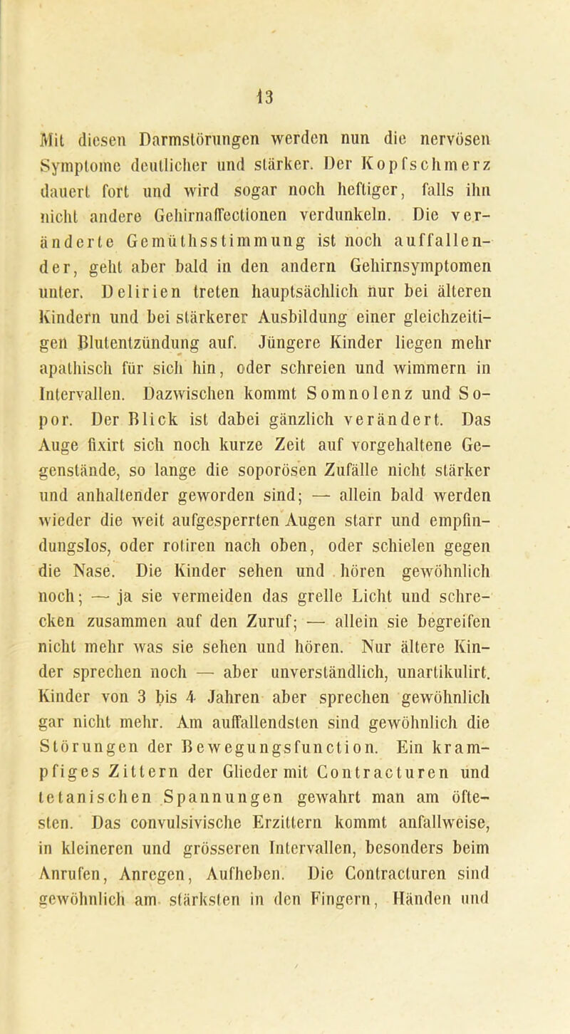 Mit diesen Darmslörungen werden nun die nervösen Symptome deutlicher und stärker. Der Kopfschmerz dauert fort und wird sogar noch heftiger, falls ihn nicht andere GehirnalTectionen verdunkeln. Die ver- änderte Gemüthsstimmung ist noch auffallen- der, gehl aber bald in den andern Gehirnsymptomen unter. Delirien treten hauptsächlich nur bei älteren Kindern und bei stärkerer Ausbildung einer gleichzeiti- gen Blutentzündung auf. Jüngere Kinder liegen mehr apathisch für sich hin, oder schreien und wimmern in Intervallen. Dazwischen kommt Somnolenz und So- por. Der Blick ist dabei gänzlich verändert. Das Auge flxirt sich noch kurze Zeit auf vorgehaltene Ge- genstände, so lange die soporösen Zufälle nicht stärker und anhaltender geworden sind; — allein bald werden wieder die weit aufgesperrten Augen starr und empfin- dungslos, oder rotiren nach oben, oder schielen gegen die Nase. Die Kinder sehen und hören gewöhnlich noch; — ja sie vermeiden das grelle Licht und schre- cken zusammen auf den Zuruf; — allein sie begreifen nicht mehr was sie sehen und hören. Nur ältere Kin- der sprechen noch — aber unverständlich, unartikulirt. Kinder von 3 bis 4- Jahren aber sprechen gewöhnlich gar nicht mehr. Am auffallendsten sind gewöhnlich die Störungen der Bewegungsfunction. Ein kram- pfiges Zittern der Glieder mit Gontracturen und letanischen Spannungen gewahrt man am öfte- sten. Das convulsivische Erzittern kommt anfallweise, in kleineren und grösseren Intervallen, besonders beim Anrufen, Anregen, Aufheben. Die Contracturen sind gewöhnlich am stärksten in den Fingern, Händen und