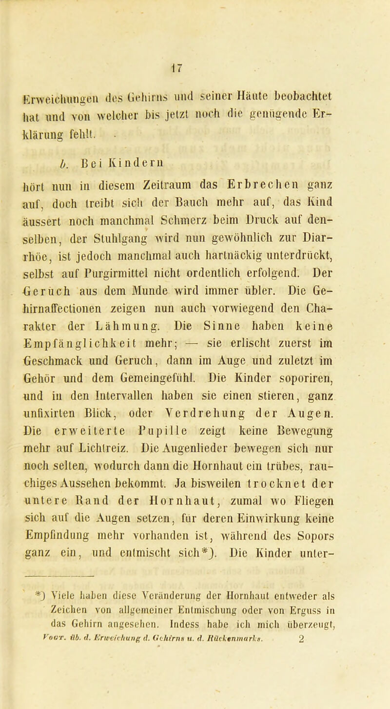 Erweichungen des Gehirns und seiner Häute beobachtet hat und von welcher bis jetzt noch die genügende Er- klärung fehlt. b. Bei Kindern hört nun in diesem Zeitraum das Erbrechen ganz auf, doch treibt sich der Bauch mehr auf, das Kind äussert noch manchmal Schmerz beim Druck auf den- selben, der Stuhlgang wird nun gewöhnlich zur Diar- rhöe, ist jedoch manchmal auch hartnäckig unterdrückt, selbst auf Purgirmittel nicht ordentlich erfolgend. Der Geruch aus dem Munde wird immer übler. Die Ge- hirnaffectionen zeigen nun auch vorwiegend den Cha- rakter der Lähmung. Die Sinne haben keine Empfänglichkeit mehr; — sie erlischt zuerst im Geschmack und Geruch, dann im Auge und zuletzt im Gehör und dem Gemeingefühl. Die Kinder soporiren, und in den Intervallen haben sie einen stieren, ganz unfixirlen Blick, oder Verdrehung der Augen. Die erweiterte Pupille zeigt keine Bewegung mehr auf Lichtreiz. Die Augenlieder bewegen sich nur noch selten, wodurch dann die Hornhaut ein trübes, rau- chiges Aussehen bekommt. Ja bisweilen trocknet der untere Rand der Hornhaut, zumal wo Fliegen sich auf die Augen setzen, für deren Einwirkung keine Empfindung mehr vorhanden ist, während des Sopors ganz ein, und entmischt sich*). Die Kinder unter- Viele haben diese Veränderung der Hornhaut entweder als Zeichen von allgemeiner Entmischung oder von Erguss in das Gehirn angesehen. Indess habe ich mich überzeugt, Vogt. ilb. <1. Erweichung <1. Gehirns u. d. Rückenmarks. 2