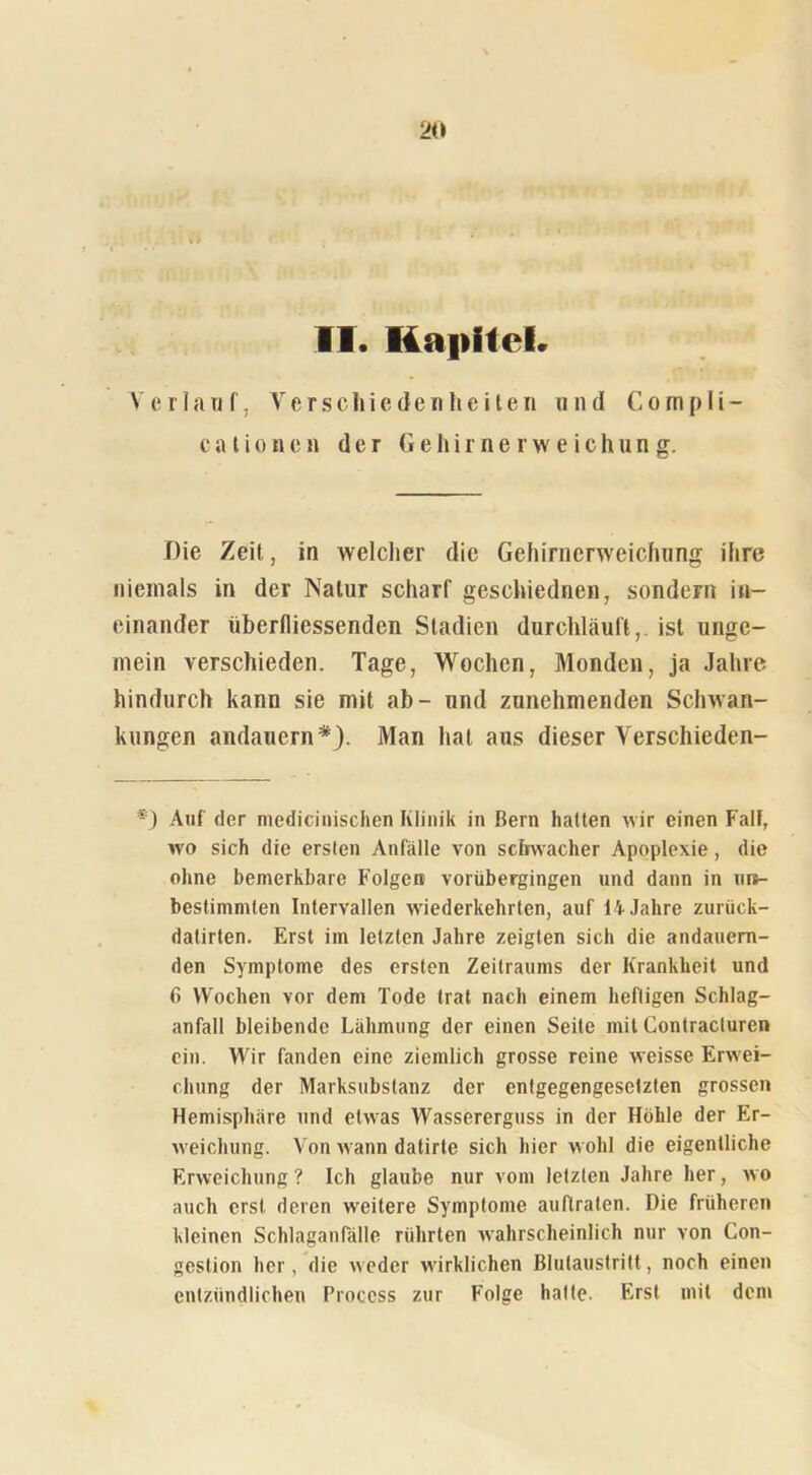 . ... ’ II. Kapitel. Verlauf, Verschiedenheiten und Compli- cationcn der Gehirnerweichung. Die Zeit, in welcher die Gehirnerweichung ihre niemals in der Natur scharf geschiednen, sondern in- einander überfliessenden Stadien durchläuft,, ist unge- mein verschieden. Tage, Wochen, Monden, ja Jahre hindurch kann sie mit ab- und zunehmenden Schwan- kungen andauern*). Man hat aus dieser Verschieden- *) Auf der medicinischen Klinik in Bern hatten wir einen Falt, wo sich die ersten Anfälle von schwacher Apoplexie, die ohne bemerkbare Folgen vorübergingen und dann in un- bestimmten Intervallen w'iederkehrten, auf 14 Jahre zurück- datirten. Erst im letzten Jahre zeigten sich die andauern- den Symptome des ersten Zeitraums der Krankheit und Wochen vor dem Tode trat nach einem heftigen Schlag- anfall bleibende Lähmung der einen Seite mit Contracluren ein. Wir fanden eine ziemlich grosse reine weisse Erwei- chung der Marksubstanz der entgegengesetzten grossen Hemisphäre und etwas Wassererguss in der Höhle der Er- weichung. Von wann dalirte sich hier w ohl die eigentliche Erweichung ? Ich glaube nur vom letzten Jahre her, wo auch erst deren weitere Symptome auftraten. Die früheren kleinen Schlaganlalle rührten wahrscheinlich nur von Con- gestion her, die weder wirklichen Blutaustritt, noch einen entzündlichen Process zur Folge hatte. Erst mit dem