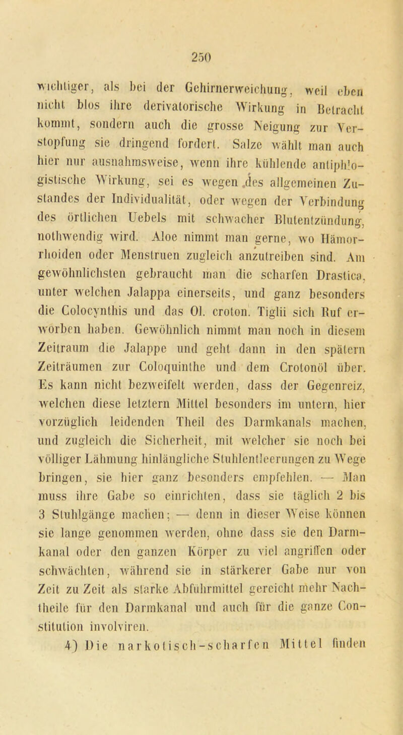 wichtiger, als bei der Gehirnerweichung, weil eben nicht blos ihre derivatorische Wirkung in Betracht kommt, sondern auch die grosse Neigung zur Ver- stopfung sie dringend fordert. Salze wählt man auch hier nur ausnahmsweise, wenn ihre kühlende antiphlo- gistische Wirkung, sei es wegen „des allgemeinen Zu- standes der Individualität, oder wegen der Verbindung des örtlichen Uebels mit schwacher Blutentzündun^ notlrwendig wird. Aloe nimmt man gerne, wo Hämor- rhoiden oder Menslruen zugleich anzutreiben sind. Am gewöhnlichsten gebraucht man die scharfen Drastica, unter welchen Jalappa einerseits, und ganz besonders die Colocynthis und das Ol. croton. Tiglii sich Huf er- worben haben. Gewöhnlich nimmt man noch in diesem Zeitraum die Jalappe und geht dann in den spätem Zeiträumen zur Coloquinthe und dem Crotonöl über. Es kann nicht bezweifelt werden, dass der Gegenreiz, welchen diese letztem Mittel besonders im untern, hier vorzüglich leidenden Theil des Darmkanals machen, und zugleich die Sicherheit, mit welcher sie noch bei völliger Lähmung hinlängliche Stuhlentleerungen zu Wege bringen, sie hier ganz besonders empfehlen. — Man muss ihre Gabe so einrichten, dass sie täglich 2 bis 3 Stuhlgänge machen; — denn in dieser Weise können sic lange genommen werden, ohne dass sie den Darm- kanal oder den ganzen Körper zu viel angriffen oder schwächten, während sie in stärkerer Gabe nur von Zeit zu Zeit als starke Abführmittel gereicht mehr Nach- theile für den Darmkanal und auch für die ganze Con- stitution involviren.