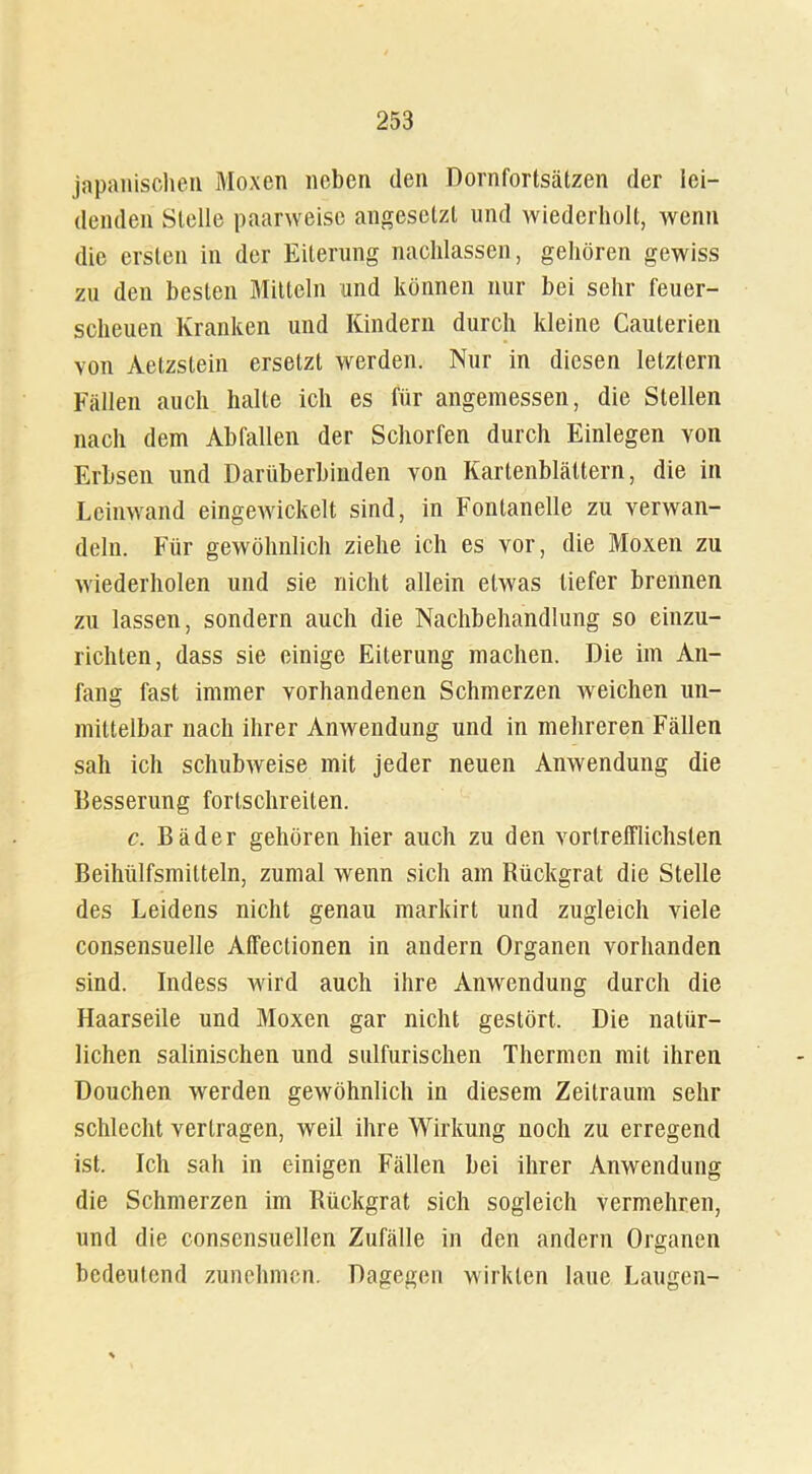 japanischen Moxen neben den Dornfortsätzen der lei- denden Stelle paarweise angesetzt und wiederholt, wenn die ersten in der Eiterung nachlassen, gehören gewiss zu den besten Mitteln und können nur bei sehr feuer- scheuen Kranken und Kindern durch kleine Cauterien von Aetzstein ersetzt werden. Nur in diesen letztem Fällen auch halte ich es für angemessen, die Stellen nach dem Abfallen der Schorfen durch Einlegen von Erbsen und Darüberbinden von Kartenblättern, die in Leinwand eingewickelt sind, in Fontanelle zu verwan- deln. Für gewöhnlich ziehe ich es vor, die Moxen zu wiederholen und sie nicht allein etwas tiefer brennen zu lassen, sondern auch die Nachbehandlung so einzu- richten, dass sie einige Eiterung machen. Die im An- fang fast immer vorhandenen Schmerzen Aveichen un- mittelbar nach ihrer Anwendung und in mehreren Fällen sah ich schubAveise mit jeder neuen Amvendung die Besserung fortschreiten. c. Bäder gehören hier auch zu den vortrefflichsten Beihülfsmilteln, zumal wenn sich am Rückgrat die Stelle des Leidens nicht genau markirt und zugleich viele consensuelle Affectionen in andern Organen vorhanden sind. Indess wird auch ihre Anwendung durch die Haarseile und Moxen gar nicht gestört. Die natür- lichen salinischen und sulfurischen Thermen mit ihren Douchen werden gewöhnlich in diesem Zeitraum sehr schlecht vertragen, weil ihre Wirkung noch zu erregend ist. Ich sah in einigen Fällen bei ihrer Anwendung die Schmerzen im Rückgrat sich sogleich vermehren, und die conscnsuellen Zufälle in den andern Organen bedeutend zunehmen. Dagegen wirkten laue Laugen-