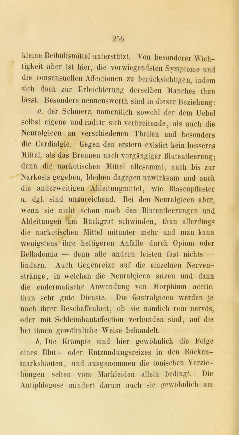 25G kleine Beihülfsmittel unterstützt. Von besonderer Wich- tigkeit aber ist hier, die vorwiegendsten Symptome und die consensuellen Affectionen zu berücksichtigen, indem sich doch zur Erleichterung derselben Manches thun lässt. Besonders nennenswerth sind in dieser Beziehung: a, der Schmerz, namentlich sowohl der dem Uebel selbst eigene und radiär sich verbreitende, als auch die Neuralgieen an verschiedenen Theilen und besonders die Cardialgie. Gegen den erstem existirt kein besseres Mittel, als das Brennen nach vorgängiger Blutentleerung; denn die narkotischen Mittel allesammt, auch bis zur Narkosis gegeben, bleiben dagegen unwirksam und auch die anderweitigen Ableitungmittel, wie Blasenpflaster u. dgl. sind unzureichend. Bei den Neuralgieen aber, wenn sie nicht schon nach den Blutentleerungen und Ableitungen ram Rückgrat schwinden, thun allerdings die narkotischen Mittel mitunter mehr und man kann wenigstens ihre heftigeren Anfälle durch Opium oder Belladonna — denn alle andern leisten fast nichts — lindern. Auch Gegenreize auf die einzelnen Nerven- stränge, in welchen die Neuralgieen sitzen und dann die endermatische Anwendung von Morphium acetic. thun sehr gute Dienste. Die Gastralgieen werden je nach ihrer Beschaffenheit, ob sie nämlich rein nervös, oder mit Schleimhautaffeclion verbunden sind, auf die bei ihnen gewöhnliche Weise behandelt. b. Die Krämpfe sind hier gewöhnlich die Folge eines Blut- oder Entzündungsreizes in den Rücken- markshäuten, und ausgenommen die tonischen Verzie- hungen selten vom Markleiden allein bedingt. Die Aniiphlogose mindert darum auch sie gewöhnlich am