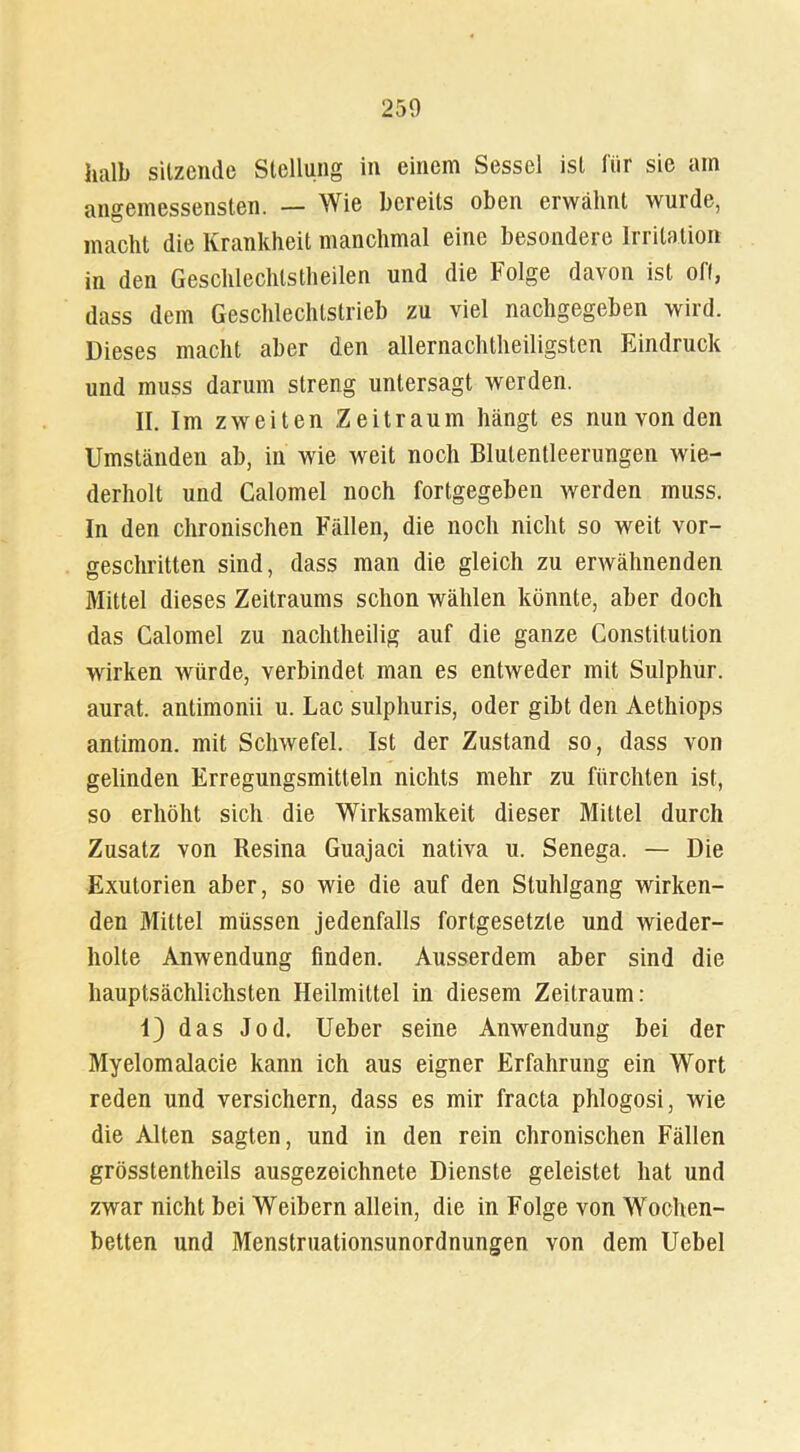 250 halb sitzende Stellung in einem Sessel ist für sie ain angemessensten. — Wie bereits oben erwähnt wurde, macht die Krankheit manchmal eine besondere Irritation in den Geschlechtsteilen und die Folge davon ist off, dass dem Geschlechtstrieb zu viel nachgegeben wird. Dieses macht aber den allernachtheiligsten Eindruck und muss darum streng untersagt werden. n. Im zweiten Zeitraum hängt es nun von den Umständen ab, in wie weit noch Blutentleerungen wie- derholt und Calomel noch fortgegeben werden muss. In den chronischen Fällen, die noch nicht so weit vor- geschritten sind, dass man die gleich zu erwähnenden Mittel dieses Zeitraums schon wählen könnte, aber doch das Calomel zu nachtheilig auf die ganze Constitution wirken würde, verbindet, man es entweder mit Sulphur. aurat. anlimonii u. Lac sulphuris, oder gibt den Aethiops antimon. mit Schwefel. Ist der Zustand so, dass von gelinden Erregungsmitteln nichts mehr zu fürchten ist, so erhöht sich die Wirksamkeit dieser Mittel durch Zusatz von Resina Guajaci nativa u. Senega. — Die Exutorien aber, so wie die auf den Stuhlgang wirken- den Mittel müssen jedenfalls fortgesetzte und wieder- holte Anwendung finden. Ausserdem aber sind die hauptsächlichsten Heilmittel in diesem Zeitraum: 1) das Jod. Ueber seine Anwendung bei der Myelomalacie kann ich aus eigner Erfahrung ein Wort reden und versichern, dass es mir fracta phlogosi, wie die Alten sagten, und in den rein chronischen Fällen grösstentheils ausgezeichnete Dienste geleistet hat und zwar nicht bei Weibern allein, die in Folge von Wochen- betten und Menstruationsunordnungen von dem Uebel