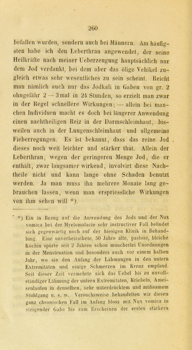 200 befallen wurden, sondern auch bei Männern. Am häufig- sten habe ich den Leberthran angewendet, der seine Heilkräfte nach meiner Ueberzeugung hauptsächlich nur dem Jod verdankt, bei dem aber das ölige Vehikel zu- gleich etwas sehr wesentliches zu sein scheint. Reicht man nämlich auch nur das Jodkali in Gaben von gr. 2 ohngefähr 2 — 3 mal in 24 Stunden, so erzielt man zwar in der Regel schnellere Wirkungen; — allein bei man- chen Individuen macht es doch bei längerer Anwendung einen nachtheiligen Reiz in der Darmschleimhaut, bis- weilen auch in der Lungenschleimhaut und allgemeine Fieberregungen. Es ist bekannt, dass das reine Jod . dieses noch weit leichter und stärker thut. Allein der Leberthran, wegen der geringeren Menge Jod, die er enthält, zwar langsamer wirkend, involvirt diese Nach- theile nicht und kann lange ohne Schaden benutzt werden. Ja man muss ihn mehrere Monate lang ge- brauchen lassen, wenn man erspriessliche Wirkungen von ihm sehen will *'). *) Ein in Bezug auf die Anwendung des Jods und der Nux voraica bei der Myelomalacie sehr instructiver Fall befindet sich gegenwärtig noch auf der hiesigen Klinik in Behand- lung. Eine unverheirathete, 50 Jahre alte, pastose, bleiche Köchin spürte seit 2 Jahren schon mancherlei Unordnungen in der Menstruation und besonders auch vor einem halben Jahr, wo sie den Anfang der Lähmungen in den untern Extremitäten und einige Schmerzen im Kreuz empfand. Seit dieser Zeit vermehrte sich das Uebel bis zu unvoll- ständiger Lähmung der untern Extremitäten, Knebeln, Amei- senlaufen in denselben, sehr unterdrücktem und mühsamem Stuhlgang u. s. w. Versuchsweise behandelten wir diesen ganz chronischen Fall im Anfang bloss mit Nux vomica in steigender Gabe bis zum Erscheinen der ersten stärken»